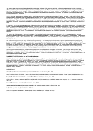 The creators of the ABIM envisioned that the internist could serve as consultant to the generalist physician. The breadth of the internist's role led to important
differences between internal medicine and family medicine, which excluded the role of consultant. At a time when virtually all physicians were general practitioners,
the role of the consultant internist was quite different from the situation today. However, this function continues to be important in rural settings, where most care is
still provided by nurse practitioners or family practitioners and where few subspecialists are available. Furthermore, the generalist as consultant to the surgical
practitioner has grown in importance.
With the continued development of integrated delivery systems, a new division of labor is likely to occur among general internists. In urban areas that have heavy
market penetration of managed care, the general internist can spend virtually all of his or her time in the ambulatory setting, providing continuity of care as a primary
care physician. It becomes extremely inefficient for those physicians also to care for patients who may require hospitalization, and it becomes more practical for
another population of general internists, “hospitalists,” to care for patients admitted to the hospital. In this capacity, they may serve as the physicians responsible for
the patients' overall care, prioritizing the advice and recommendations of the various subspecialty consultants. This function is likely to remain less common in rural
areas.
In response to the dramatic and ongoing evolution of specialties within internal medicine, the ABIM has recognized three types of subspecialists. The first is the basic
scientist. This individual has training in internal medicine, has clinical training in her or his subspecialty, has spent substantial time in the basic research laboratory,
and is able to carry out fundamental research, collaborating and competing with other basic scientists who have no clinical expertise. These individuals can envision
the importance of basic research findings in improving human health—a valuable skill in this era of rapidly advancing biomedicalresearch. These individuals often
have some continued clinical practice in their subspecialty, and they teach in that subspecialty, but they spend most of their time in the laboratory doing basic
research.
The second type of subspecialist is the clinical investigator. This individual has extensive training in internal medicine and in a clinical subspecialty, and has
considerable research training involving human subjects. These subspecialists are able to transfer the advances in the laboratory to human subjects. This is perhaps
best exemplified in an area such as gene therapy, which requires critical initial studies using selected human subjects before application to larger groups of patients
can be carried out.
The third group contains those who serve as subspecialty clinicians. This is the largest group of subspecialists in internal medicine and is perhaps the group in
greatest oversupply. This group can be further subdivided. The first subtype encompasses those providing principal care, which is long-term continuity of care for
patients with chronic disease; most care is provided by the subspecialist, with some care provided by other members of the team, such as a general internist or nurse
practitioner. The second subtype of the subspecialty clinician is the individual who is highly procedure-oriented and spends most of his or her time conducting
procedures. An example is the invasive cardiologist who spends a substantial portion of his or her time in the cardiac catheterization laboratory doing coronary
angiograms and angioplasties. A continuum of subspecialty practice exists between these two extremes.
All subspecialists in internal medicine must have received full training as general internists before their specialization. In this way, they differ from most other
subspecialists in organized medicine because they can function as generalist physicians when that role is appropriate. In an era of an apparent oversupply of
subspecialists, this additional training is immensely valuable because it allows these physicians to provide principal or primary care. This is especially valuable in the
management of chronic, complex disease.
ROLES OF THE TEXTBOOK OF INTERNAL MEDICINE
Kelley's Textbook of Internal Medicine is designed for the medical student, for the postgraduate trainee, for the practitioner in general internal medicine, and for the
subspecialist. Certain sections of the book may appeal more to some individuals than others, but it has been our commitment to make this book useful across this
broad range of training. For example, the “Approach to the Patient” sections are probably most useful to the medical student or beginning resident in internal
medicine. The sections on the “Approach to Common Primary Care Issues” and “Diagnostic and Therapeutic Modalities” might also be of considerable interest to
students and residents. The sections on “Basic Mechanisms of Health and Disease” and on “Disorders” should interest students, residents, and physicians who have
been practicing medicine or one of its subspecialties for many years. In this context, Kelley's Textbook of Internal Medicine serves as an important device for
continuing medical education.
BIBLIOGRAPHY
Advisory Board for Medical Specialists. Directory of medical specialists. New York: Columbia University Press, 1940.
Council on Medical Education and Hospitals. A history of the Council on Medical Education and Hospitals of the American Medical Association. Chicago: American Medical Association, 1959:21.
Derbyshire RC. Medical licensure and discipline in the United States. Baltimore: Johns Hopkins University Press, 1967.
Lynch C, Weed FW, McAfee L. The Medical Department of the United States Army in the World War , Vol. 1, The Surgeon General's Office. Washington, DC: U.S. Government Printing Office,
1923;1114.
Stevens R. Trends in medical specialization in the United States. Inquiry 1971;8:9.
Stevens R. American medicine and the public interest. Updated with a new introduction.Berkeley: University of California Press, 1998.
Van Zandt HC. Specialists. Trans NY State Med Assoc 1887;4:347.
Wilson LB. The work of the National Board of Medical Examiners during its first quarter century. Diplomate 1940;12:161.
 