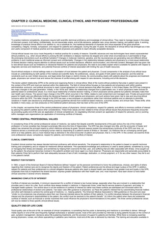 CHAPTER 2: CLINICAL MEDICINE, CLINICAL ETHICS, AND PHYSICIANS' PROFESSIONALISM
Kelley’s Textbook of Internal Medicine
CHAPTER 2: CLINICAL MEDICINE, CLINICAL ETHICS, AND PHYSICIANS' PROFESSIONALISM
MARK SIEGLER, ARTHUR CAPLAN AND PETER SINGER
Three Central Professional Values
Quality End-of-Life Care
Informed Consent and Shared Decision Making
The Doctor-Patient Relationship in the Age of Managed Care
Conclusion
To practice medicine competently, physicians require both scientific–technical proficiency and knowledge of clinical ethics. They need to manage issues in the areas
of informed consent, truth telling, confidentiality, do-not-resuscitate orders, end-of-life decisions, palliative care, proxy decision making, and patient rights. A working
knowledge of practical clinical ethics is an addition to, not a substitute for, the traditional standards of character and virtue expected of the good physician:
competency, integrity, honesty, compassion, and respect for patients and colleagues. During the past 15 years, the discipline of clinical ethics has emerged as a new
and useful component of medical practice and has assisted physicians and patients to reach ethically acceptable decisions.
Clinical ethical issues now occur more frequently in medical practice for a variety of reasons. Scientific advances and new technologies have raised unprecedented
ethical problems, e.g., when should efforts to prolong life with ventilators or dialysis machines be stopped and under what circumstances is it permissible to forgo
life-prolonging interventions such as artificial hydration? Changes in molecular medicine, genetics, and the neurosciences are generating new and different ethical
problems in such traditional areas as informed consent and confidentiality. Changes in the relationship between patients and physicians to a more equal relationship
of shared decision making require attention to ethical issues such as honest disclosure, effective communication, and informed consent. Managed care has given rise
to new ethical issues such as limitations on decisional freedom for patients and physicians, the need to accurately explain what is available for patients with respect to
diagnostic services and treatments, and potential financial conflicts of interest associated with limiting the use of health resources.
Sound ethical analysis in clinical settings rests on a foundation of trust between the patient and physician. Crucial components in the analysis of any ethical issue
include an understanding by both parties of the medical and scientific facts; the preferences, values, and goals of both patient and physician; and the external
constraints such as cost, limited resources, and legal duties that shape or restrict choices. By communicating clearly with patients about the prognosis and treatment
goals, physicians can cement trust and reduce the chances of conflict arising with respect to care decisions, including end-of-life decisions.
The doctor–patient relationship (DPR) is the central and organizing theme in clinical ethics. Most of the routine ethical problems that arise in patient care present in
the context of the DPR and most are resolved within this relationship. The field of clinical ethics focuses on how patients and physicians work within existing
administrative, economic, and political structures to reach mutual agreement on clinical decisions that affect the patient. In the United States, the DPR has undergone
two major changes in the past generation. Initially, in the 1970s and 1980s, the relationship changed from a paternalistic one, in which physicians make choices for
patients based on professional values, to a more equal relationship of shared decision making, in which physicians advise patients but patients ultimately make their
own health care choices. The second major change in the DPR, which occurred in the 1990s, relates to cost containment and managed care. Private and government
payers for health care are effectively limiting the decisional freedom of both patients and physicians, and such actions have given rise to new and recurring ethical
concerns within the DPR. This latter change in the DPR has seen a new emphasis on populations rather than individual patients and on attempts to eliminate
variations in health care decisions by emphasizing practice guidelines derived from evidence-based medicine, outcomes studies, and clinical trials. These shifts, while
laudable in many ways, put new pressures on the traditional patient advocacy that has been at the core of the DPR.
In this chapter, we examine three of the central professional values of physicians: clinical competence, respect for patients, and efforts to minimize conflicts of interest
by placing the patient's welfare above other considerations. These three values are then related to three clinical–ethical issues that physicians frequently encounter:
(a) providing quality end-of-life care (an application of clinical competence); (b) negotiating informed consent (an application of respect for persons); and (c) working
within managed care organizations (an application of minimizing conflicts of interest).
THREE CENTRAL PROFESSIONAL VALUES
In considering three of the central professional values of medicine, we realize that despite scientific developments of the past century the role of the medical
profession in human societies has changed surprisingly little since the time of Hippocrates. The DPR has also changed very little, and the encounter of healer and
patient has remained the principal means by which medicine achieves its goals. Several reasons explain the extraordinary continuity of the DPR over time: (a)
medicine serves a universal and unchanging human need by responding to a patient's sense of illness or “dis-ease”; (b) medicine has an unchanging central goal,
which is to help patients; and (c) most medical help is delivered in the direct encounter of patient and physician, that is, in the DPR. In this context, we examine three
core professional values: competence, respect for patients, and minimizing of conflicts of interest.
CLINICAL COMPETENCE
Excellent clinical practice has always blended technical proficiency with ethical sensitivity. The physician's relationship to the patient is based on specific technical
training and competency and on respect for medicine's ethical standards. This specialized knowledge and proficiency is used to assist patients, sometimes by curing
or managing their illness and disease, and sometimes by helping them overcome the fear, pain, and suffering that are often associated with illness. Once sought out
by the patient, the physician becomes involved in the patient's problem and never again is a mere observer. Physicians are responsible and personally accountable to
their patients if they fail to perform their task adequately because of lack of skill, knowledge, dedication, or clinical judgment, or if, for any other reason, they fail to act
in the patient's behalf.
RESPECT FOR PATIENTS
In 1983, a report of the American Board of Internal Medicine defined “respect” as the personal commitment to honor the preferences, choices, and rights of others
regarding their medical care and to recognize the dignity and freedom of the patient. Patient preferences are the ethical and legal nucleus of the DPR. In addition,
respect for patients and their preferences is a clinical obligation because patients who reach a shared health care decision have greater trust and loyalty in the DPR,
cooperate more fully to implement the shared decision, express greater satisfaction with their health care, and, most important, have been shown to have better
clinical outcomes in several chronic diseases.
MINIMIZING CONFLICTS OF INTEREST
Conflicts of interest are inevitable. A minimum requirement for a conflict of interest is two human beings, especially when they are involved in a relationship that
provides care in return for a fee. Such conflicts have always existed in medicine: in Hippocratic times, under fee-for-service systems of payment, and today, in
managed health systems. The central issue is not the existence of conflicts of interest but rather how these conflicts are addressed and minimized within the
professional relationships of doctors and patients. Two basic rules offer guidance to physicians: (a) Place the patient's interest first by subordinating financial matters
and other self-interests to achieve the central goal of medicine, i.e., helping patients. The American Medical Association's 1994 guidelines on this point are clear:
“Under no circumstances may physicians place their own financial interests above the welfare of their patients. If a conflict develops between the physician's financial
interest and the physician's responsibilities to the patient, the conflict must be resolved to the patient's benefit.” (b) Inform the patient when there are substantial
conflicts of interest, such as financial or similar incentives that could influence the physician's recommendations to the patient. The three central professional values
will now be related to three specific clinical-ethical issues.
QUALITY END-OF-LIFE CARE
Good-quality care at the end of life, an example of clinical competence, is something that the public is demanding and medicine is committed to deliver. Although
media reports on end-of-life care frequently highlight euthanasia or assisted suicide, most of the care provided by internists to dying patients focuses on the control of
pain, symptom management, decisions about life-sustaining treatments, and the provision of support to patients and families. While there is increasing expertise
among physicians, nurses, and others specializing in palliative care medicine, most end-of-life care is delivered by internists. The training and education available in
 