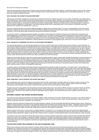 this area have not always been adequate.
There are some simple steps that physicians can take to ensure the ethical management of terminally ill patients. In approaching patients at the end of life, internists
should ask themselves three questions: Have I relieved the patient's pain and other symptoms? Have I addressed the use of life-sustaining treatment? Am I doing
what I can to support the patient and family?
HAVE I RELIEVED THE PATIENT'S PAIN AND SYMPTOMS?
Adequate pain and symptom management is the sine qua non of ethical end-of-life care. Although most pain can be controlled, unfortunately, many patients still die
with uncontrolled pain. Other symptoms experienced by dying patients such as dyspnea, fatigue, depression, and nausea are also often inadequately addressed. The
reasons for suboptimal control of pain and other symptoms are complex, but two principal reasons are inadequate education about pain and symptom control in
medical school and residency, and physician concerns about the ethics of hastening death. Physicians must seek sources of continuing education on treatment of
pain and symptom management in dying patients. If the primary physician cannot control a dying patient's pain or other symptoms, the physician should seek
assistance from a palliative care specialist (see Chapter 40).
Physicians sometimes feel that by administering adequate analgesia or sedation they are hastening death. This concern is understandable in light of the opinions
advanced in professional codes of ethics such as those of the American Medical Association and the American College of Physicians opposing any form of active
euthanasia. There are also serious legal consequences facing anyone participating in euthanasia.
It is important, however, to distinguish appropriate analgesia and sedation of dying patients from euthanasia. Physicians are morally bound to manage pain and
suffering aggressively. Legal authorities must be made to understand this duty. For instance, according to guidelines developed by the Chief Coroner of Ontario, an
act is considered palliative care, and not euthanasia, if (a) it is intended solely to relieve the person's suffering, (b) it is administered in response to symptoms or signs
of the patient's suffering and is commensurate with that suffering, and (c) it is not the deliberate infliction of death. The Supreme Court of the United States and many
state courts have endorsed similar considerations in allowing physicians the discretion to pursue aggressive pain control even to the point of terminal sedation.
HAVE I ADEQUATELY ADDRESSED THE USE OF LIFE-SUSTAINING TREATMENTS?
The basic principles applying to use of life-sustaining treatment are those of consent. Patients have the ethical and legal right to decide to not start (withhold) or to
stop (withdraw) treatment, including life-sustaining treatment such as cardiopulmonary resuscitation and renal dialysis, even if this refusal results in their death. Valid
consent requires adequate disclosure of information and voluntary decision making by a competent patient. If the patient is incompetent, his or her right to accept or
refuse treatment is exercised through a process known as substitute decision making, which asks two key questions: (a) Who should make the decision on behalf of
the patient? and (b) How should the decision be made? The specific detailed answers to these questions will vary from jurisdiction to jurisdiction. In general, the most
appropriate decision maker is (a) someone named by the patient in advance, (b) a family member or loved one, and (c) for those with no other substitute decision
maker, a public official such as a public guardian or trustee. The most appropriate basis for the decision is (a) the person's previously expressed wish (either verbal or
through a written advanced directive), (b) their known values and beliefs, and (c) their best interests.
Patients and their families may plan in advance for decisions about life-sustaining treatment using a process called advance care planning. An advanced directive is a
written document in which the patient states who should make the treatment decisions (a durable power of attorney for health care) and what decisions the patient
wants made (a living will) if he or she becomes incompetent and can no longer make decisions. The Study to Understand Prognoses and Preferences for Outcomes
and Risks of Treatments (known as the SUPPORT study) showed that an advanced care planning intervention had no effect on clinical and administrative outcomes.
However, Singer's recent qualitative research suggests that the primary goal of advanced care planning is to help patients prepare for death, which entails facing
death, achieving a sense of control, and strengthening relationships.
In contrast to cases in which patients and families refuse life-sustaining treatment proposed by health care providers, a “new” type of case, in which patients and
families request treatment that health care providers believe is inappropriate, is becoming increasingly prevalent. These so-called “futility” cases lead to great distress
on the part of patients, families, and health care providers since there are few policies and almost no legislation governing this issue. On the one side, some patients
and families insist that the decision about treatment is one of values and therefore they have the right to make it. On the other side, health care providers sometimes
argue that they should not be forced to provide treatment that will not prolong life or will lead only to prolonged unconsciousness and debility and dependence on
medical technology. In such cases, it is important to negotiate a treatment plan based on realistic prognosis and in this way to avoid such conflicts by not raising false
hopes of patients and families. It is also important that decisions to end treatment on the grounds of futility not be made individually but rather be undertaken with
guidance and consultation from hospital ethics committees and if necessary appropriate administrative and legal bodies.
HAVE I DONE WHAT I CAN TO SUPPORT THE PATIENT AND FAMILY?
Many psychological, social, cultural, and religious issues surface at the end of life. Psychologically, individuals might want to maintain a sense of control over their
dying. Socially, individuals might want to strengthen relationships with, or relieve burdens of, their family members. Culturally, death and dying have different
meanings and rituals for different cultural groups. People often seek meaning at the end of life through their spiritual beliefs.
Physicians who care for dying patients must help patients and families address these issues. Every death is different, and there is no specific “formula” for assisting
patients and families. Nevertheless, the simple, open-ended question “Is there anything else I can do to help you or your family?” might evoke useful clues for
physician action. Physicians must be aware of, and offer to dying patients, spiritual, religious, and emotional resources such as chaplaincy, social services, and
hospice care.
INFORMED CONSENT AND SHARED DECISION MAKING
The process by which physicians and patients make decisions together is often summarized in the phrase informed consent. This doctrine, which reflects respect for
patients, is at the heart of the DPR and is based on the ethical principles of respect for individual autonomy, dignity, and self-determination. Informed consent has
three key components: disclosure, competency, and voluntariness.
Disclosure means that physicians tell patients about the medical diagnosis, prognosis, and risks and benefits associated with possible treatment options. Patients are
entitled to enough information to permit them to ask reasonable questions about the diagnosis and the options that are available. Competency means that patients are
capable of understanding relevant information, appreciate their own needs and values, manipulate information rationally, and communicate a treatment choice.
Voluntariness means that a patient chooses freely, ideally without coercion from the physician or anyone else.
Informed consent is not an event, nor does it refer to a patient's signature on a consent form. It is a process of continuous communication and dialogue between
doctor and patient. In this process, physicians empower patients to act in an autonomous manner by educating them about the nature of their medical problems and
reasonable medical alternatives to resolve or cope with them. Patients are then in a position to choose treatment based on personal preferences, values, and goals.
The outcome of care may be improved by the informed consent process. Empowering patients to participate in decision making has been associated with beneficial
outcomes for several chronic diseases. In patients with diabetes, hypertension, and peptic ulcer disease, pilot programs aimed at increasing patient participation in
medical care result in improved functional and health outcomes. Compliance is improved by informing patients about their options and maintaining open and full
communication with them. And the prospects for conflict around highly charged decisions, such as end-of-life decisions, are minimized when informed consent is
managed effectively.
THE DOCTOR–PATIENT RELATIONSHIP IN THE AGE OF MANAGED CARE
Efforts at cost containment, which raise the specter of physician conflict of interest, often involve some of the following approaches: using clinical guidelines to
standardize care; restricting services seen to be of marginal benefit; rationing some potentially beneficial services; and restricting both patient and physician freedom
of choice to make individual clinical decisions. These strategies for achieving cost containment and health reform already have placed enormous stress on the DPR. A
recent study of managed care physicians highlights the ways in which physician-respondents believe that financial conflicts of interest interfere with the DPR and with
 