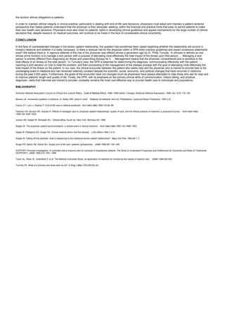 the doctors' ethical obligations to patients.
In order to maintain ethical integrity in clinical practice, particularly in dealing with end-of-life care decisions, physicians must adopt and maintain a patient-centered
perspective that makes patients understand that the physician is their advocate, seeking, within the financial and practice limits that exist, to permit patients to make
their own health care decisions. Physicians must also insist on patients' rights in developing clinical guidelines and appeal mechanisms for the large number of clinical
decisions that, despite research on medical outcomes, will continue to be made in the face of considerable clinical uncertainty.
CONCLUSION
In the face of unprecedented changes in the doctor–patient relationship, the question has sometimes been raised regarding whether the relationship will survive in
modern medicine and whether it is really necessary. Is there a residual role for the physician within a DPR when practice guidelines and expert consensus statements
exist? We believe there is. A vigorous defense of the role of the physician was offered almost a generation ago by Dr. Philip Tumulty: “A clinician is defined as one
whose prime function is to manage a sick person with a purpose of alleviating most effectively the total impact of the illness upon that person. ... Managing a sick
person is entirely different from diagnosing an illness and prescribing therapy for it. ... Management means that the physician comprehends and is sensitive to the
total effects of an illness on the total person.” In Tumulty's view, the DPR is essential for determining the diagnosis, communicating effectively with the patient,
reaching a joint decision on how to treat the problem, and then proceeding to the management of the disease process with the goal of alleviating most effectively the
total impact of the illness on the patient. In our view, the clinical encounter between the patient who seeks help and the physician who is trained to provide help is the
unchanging event in medicine and has remained relatively constant despite the scientific, social, economic, and political changes that have occurred in medicine
during the past 3,000 years. Furthermore, the goals of the encounter have not changed much as physicians have always attempted to help those who ask for help and
to improve patients' length and quality of life. Finally, the DPR, with its emphasis on the primary clinical skills of communication, history taking, and physical
diagnosis—skills that internists are trained to provide—probably remains the most cost-effective way to provide health care to individuals and populations.
BIBLIOGRAPHY
American Medical Association Council on Ethical and Judicial Affairs. Code of Medical Ethics, 1998–1999 edition. Chicago: American Medical Association, 1998; sec. 8.03:118–126.
Benson JA. Humanistic qualities in medicine. In: Kelley WN, editor-in-chief. Textbook of medicine, third ed. Philadelphia: Lippincott-Raven Publishers, 1997:4–6.
Carron AT, Lynn J, Keaney P. End-of-life care in medical textbooks. Ann Intern Med 1999;130:82–86.
Feldman DS, Novack DN, Gracely R. Effects of managed care on physician–patient relationships, quality of care, and the ethical practice of medicine: a physicians survey. Arch Intern Med
1998;158:1626–1632.
Jonsen AR, Siegler M, Winslade WJ. Clinical ethics, fourth ed. New York: McGraw-Hill, 1998.
Siegler M. The physician–patient accommodation: a central event in clinical medicine. Arch Intern Med 1982;142:1899–1902.
Segler M, Pellegrino ED, Singer PA. Clinical medical ethics: the first decade. J Clin Ethics 1990;1:5–9.
Siegler M. Falling off the pedestal: what is happening to the traditional doctor–patient relationship? Mayo Clin Proc 1993;68:1–7.
Singer PA, Martin DK, Kelner MJ. Quality end of life care: patients' perspectives. JAMA 1999;281:163–168.
SUPPORT Principal Investigators. A controlled trial to improve care for seriously ill hospitalized patients. The Study to Understand Prognoses and Preferences for Outcomes and Risks of Treatments
(SUPPORT). JAMA 1995;274:1591–1598.
Tarlov AL, Ware JE, Greenfield S, et al. The Medical Outcomes Study: an application of methods for monitoring the results of medical care. JAMA 1989;262:925.
Tumulty PA. What is a clinician and what does he do? N Engl J Med 1970;283:20–24.
 