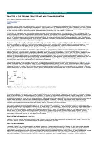 CHAPTER 3: THE GENOME PROJECT AND MOLECULAR DIAGNOSIS
Kelley’s Textbook of Internal Medicine
SECTION II—BASIC MECHANISMS OF HEALTH AND DISEASE
CHAPTER 3: THE GENOME PROJECT AND MOLECULAR DIAGNOSIS
LESLIE G. BIESECKER, BARBARA B. BIESECKER AND FRANCIS S. COLLINS
Genetic Testing in Medical Practice
Complex Genetic Disorders
Treatment
Advances in molecular biology have begun to transform the practice of clinical medicine in many specialties and subspecialties. The genetic and molecular dissection
of pathogenic mechanisms will fundamentally alter medical practice, comparable in scale to the alterations caused by the advent of antibiotics. Adult medical practice
that involves genetic testing and counseling will require melding the disciplines of internal medicine and clinical genetics. Primary care internists and subspecialists
will need to become familiar with advances in molecular genetics and genetic counseling to effect these changes in their practices.
To understand the magnitude of these advances, it is necessary to consider some of the research sources. The Human Genome Project is an organized effort to
create a biologically and medically useful database of genome structure, sequence, and function in humans and experimental animal model systems. Initiated in 1990,
the genome project provides resources that allow investigators to rapidly locate and clone disease or susceptibility genes—efforts that previously required years of
work. By the year 2003, the entire human DNA sequence encoding 80,000 to 100,000 genes will be determined. In addition to the genome project, medical genetics
research is performed in independent laboratories around the world. The melding of information from the large-scale project and the independent research efforts will
produce an enormous dataset that will profoundly alter medical practice.
The successes in gene discovery thus far have primarily included single-gene disorders that cause symptoms in a large proportion of persons who have abnormal
genotypes (highly penetrant mutations). These include disorders such as cystic fibrosis, neurofibromatosis, muscular dystrophy, Huntington's disease, and many
others. These disorders can have variable severities because different mutations lead to various degrees of dysfunction. Although we consider these to be
single-gene disorders, the severity of the phenotype also depends on other gene products in a molecular pathway.
In contrast, many diseases result from the interaction of multiple genes with the environment. Because these diseases involve many genes and potentially many
possible mutations, an enormous number of combinations of genotypes are possible. These combinations lead to a range of susceptibility and a distribution of
phenotypic severity. In addition to causing or predisposing to a disease, genetic variation might also affect a drug's efficacy or its ability to induce side effects. These
concepts of disease have the potential to radically alter not only how medicine is practiced but also how medical research trials are designed and conducted. In
addition, pharmacogenomics will profoundly alter our approach to therapeutics. Research studies will divine variations in drug efficacy and metabolism among the
population and assist in the definition of distinct subject cohorts. Drugs that have significant pharmacogenetic variation will spawn clinical pharmacogenetic tests that
will be used before the selection of a drug for a given patient. Such testing will have two profound effects: the ability to maximize drug efficacy and to minimize
adverse effects by determining the pharmacogenetic variables of the individual patient.
Determining the molecular pathophysiology of human disease and pharmacogenomics will provide opportunities for diagnosis, prevention, and treatment ( Fig. 3.1).
However, genetic tests differ from other medical tests in that they have important implications for family members and for reproductive decision making. They often
raise issues of privacy, autonomy, voluntariness, and discrimination, and the test results may have significant emotional consequences. Genetic counseling is the
process that combines the provision of genetic information with psychosocial counseling. It is generally nondirective in that patients are not advised as to whether to
undergo genetic testing. The voluntary and personal nature of decisions about genetic tests, most importantly tests that impact reproductive decisions, are respected.
FIGURE 3.1. Flow chart of the course of gene discovery and its implications for clinical medicine.
Genetic counseling should accompany the offer of any genetic test to facilitate informed decision making. This process of genetic counseling includes an explanation
of risk, and an exploration of the patient's perceptions of the meaning of the condition and implications of the potential results of testing. In this context, the outcomes
of test decisions are anticipated in a manner that supports decision making. While genetic testing is increasingly used as a tool of medicine, the choice to pursue it
remains personal. People may or may not prefer to learn predictive or diagnostic genetic information about their own health. Their interest in the information depends
primarily on their perception of what they can do with the information to protect their future health. Furthermore, state-of-the-art genetic testing may produce
ambiguous molecular results associated with uncertainty about the susceptibility to, and severity of, the disorder. These technical complexities speak to the
importance of providing genetic counseling in follow-up to testing for help with interpretation and risk communication.
Before genetic testing can be offered, the state of the art for the specific disorder must be evaluated. The number and distribution of different mutations are major
determinants of the practicality of genetic testing. Disorders that are caused by one or a few mutations (e.g., sickle cell anemia, Huntington's disease) are amenable to
the design of simple, sensitive, and reliable molecular diagnostic tests that rarely have false-positive or false-negative results. Disorders with multiple mutations may
have none of these desirable features. Along with the technical challenges of designing a genetic test, there are other issues that must be addressed before a test is
ready for clinical use. Issues of genotype–phenotype correlation, sensitivity and specificity, proper informed consent, access to genetic counseling, and other
concerns must be addressed before test release. For all types of genetic testing, it is important for the medical practitioner to be familiar with the methodologies,
strengths, and limitations of all tests that will likely be used in clinical practice.
GENETIC TESTING IN MEDICAL PRACTICE
In addition to common tests that have genetic implications (e.g., cholesterol levels for familial hypercholesterolemia, echocardiograms for Marfan's syndrome), there
are a host of DNA and cytogenetic diagnostic tests that may be used in a clinical genetics encounter.
DIRECT MUTATION ANALYSIS
It is possible to design a test that can directly detect the causative mutations for a disorder if several conditions are satisfied. The gene must be cloned, and there
must be a specific and sensitive method to detect most mutations. The severity of the phenotype associated with the specific mutations must also be determined
through analysis of the patient's family or by studies of many other affected individuals. Although the analysis of mutations by the direct method is technically
straightforward, the interpretation of results can be challenging. For genes that have multiple alleles, it might be difficult to predict the severity of the disorder from the
mutation, especially when the mutation causes amino acid substitutions. Such “mutations” must be carefully analyzed to ensure that they do not represent
polymorphisms and are, in effect, false positives. The BRCA1 breast cancer susceptibility gene provides an example of this problem. Mutation detection by
 