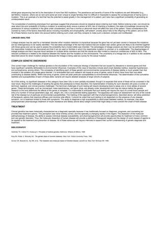 whole-gene sequencing has led to the description of more than 600 mutations. The penetrance and severity of some of the mutations are well delineated (e.g.,
del185AG); however, others are so rare (and some are even unique to single families) that it is difficult or impossible to assess the consequences of having such a
mutation. This is an example of a test that has the potential to assist greatly in the management of a patient, yet it also has a significant probability of generating an
uninterpretable result.
The complexities of predicting phenotype from genotype suggest that physicians should be skeptical about ordering such tests. Before ordering a test, one should be
clear about the prior probability of finding a mutation (a screening study versus a person at 50% risk of inheriting a mutation), the state of knowledge concerning the
penetrance of various mutations in the gene under consideration, and how a normal or abnormal result will affect the care of the patient. These considerations are
overlaid by many of the factors described above including insurability and employability, self-esteem, anxiety about risks to the offspring of the patient, and so forth.
All of these factors must be taken into account before ordering such a test, and they conspire to make such a decision complex and multifaceted.
LINKAGE ANALYSIS
Linkage analysis may be used for a mendelian disorder when mutation detection is impractical because the gene has not yet been cloned or because the mutations
are too heterogeneous to be readily identified. This test takes advantage of the fact that markers that are located near certain genes are likely to be inherited together
with those genes and can be used to assess the probability that a mutant allele was inherited. The advantages of linkage analysis are that it can be performed before
the responsible mutations are discovered and that it can be used on families in whom the responsible mutation is unknown or is undetectable. The disadvantages of
linkage analysis are that it requires blood samples on multiple family members and that the results are often limited to maximum confidences of 95% to 98%. This
reduced confidence is related to the distance between the marker and the mutation on the chromosome. The uncertainty of a linkage test is in addition to the variables
described above for direct mutation analysis because the linkage is being used as a proxy for the actual mutation.
COMPLEX GENETIC DISORDERS
One current major challenge for medical genetics is the elucidation of the molecular etiology of disorders that are caused by alterations in several genes and that
have significant variability attributable to environmental influences. Examples of this class of disorders include adult-onset diabetes mellitus, essential hypertension,
and schizophrenia, among others. The complexity of identifying each of these genetic and environmental components of disease liability is much greater than that
involved in the isolation of a single-gene disorder. It is anticipated that such research will reveal an array of genes, some of which have more than one allele
contributing to disease liability. Within that array of genes, some will pose particular susceptibilities to environmental influences. The determination of the cumulative
liabilities and susceptibilities of each of these allelic variants will require detailed analyses of large cohorts of subjects.
As of this writing, no significant diseases in this category have been fully or even partially elucidated, though it is expected that some of these will be unraveled in the
near future. Beyond the challenges of isolating the genes that predispose to these disorders, the implementation of testing for such disorders will pose a number of
technical, logistical, and clinical practice challenges. The technical challenges of such testing will require developing tools to assay one or more alleles of several
genes. These technologies, such as microarrays, mass spectroscopy, and gene chips, are already under development and may be mature before the genetic
research to find and determine the effects of the genes is complete. It is reasonable to anticipate that such testing will require the input of a small blood sample and
entry of a number of clinical parameters (age, sex, weight, etc.) into a computerized testing apparatus. The apparatus will output an assessment not only of the overall
risk of the disease but of particular environmental susceptibilities. The melding of this approach with that of pharmacogenomics, described above, will allow prediction
of therapeutic options that maximize efficacy and minimize side effects. It should be noted that such testing is not dependent on the presence of any disease
symptom, nor is treatment limited to those with symptoms. The ability to diagnose a high susceptibility to adult-onset diabetes mellitus, for example, may allow
presymptomatic pharmacologic treatment of insulin resistance and dietary advice about weight control that might delay or even prevent the onset of frank disease.
TREATMENT
Clinical genetics has been historically characterized as a diagnostic specialty because it has traditionally focused on diagnosis, prognosis, and counseling but
provided few treatment options. This perception was never entirely correct, and the specialty is changing rapidly in this regard. The dissection of the molecular
pathophysiology of disease, the ability to assess individual disease susceptibility, and pharmacogenomics will provide opportunities for treatment of many common
and rare genetic disorders. Thus, the molecular dissection of human disease will provide a plethora of therapeutic targets and the design of novel classes of agents to
be applied to the treatment and prevention of disease. All of these advances will require internists to expand their current understanding of genetic diagnosis and
treatment.
BIBLIOGRAPHY
Gelehrter TD, Collins FS, Ginsburg D. Principles of medical genetics. Baltimore: Williams & Wilkins, 1998.
King RA, Rotter JI, Motulsky AG. The genetic basis of common diseases. New York: Oxford University Press, 1992.
Scriver CR, Beaudet AL, Sly WS, et al. The metabolic and molecular bases of inherited disease, seventh ed. New York: McGraw-Hill, 1995.
 