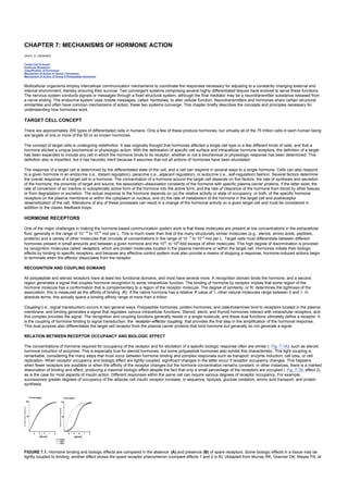 CHAPTER 7: MECHANISMS OF HORMONE ACTION
Kelley’s Textbook of Internal Medicine
CHAPTER 7: MECHANISMS OF HORMONE ACTION
DARYL K. GRANNER
Target Cell Concept
Hormone Receptors
Classification of Hormones
Mechanism of Action of Group I Hormones
Mechanism of Action of Group II Polypeptide Hormones
Multicellular organisms employ intercellular communication mechanisms to coordinate the responses necessary for adjusting to a constantly changing external and
internal environment, thereby ensuring their survival. Two convergent systems comprising several highly differentiated tissues have evolved to serve these functions.
The nervous system conducts signals or messages through a fixed structural system, although the final mediator may be a neurotransmitter substance released from
a nerve ending. The endocrine system uses mobile messages, called hormones, to alter cellular function. Neurotransmitters and hormones share certain structural
similarities and often have common mechanisms of action; these two systems converge. This chapter briefly describes the concepts and principles necessary for
understanding how hormones work.
TARGET CELL CONCEPT
There are approximately 200 types of differentiated cells in humans. Only a few of these produce hormones, but virtually all of the 75 trillion cells in each human being
are targets of one or more of the 50 or so known hormones.
The concept of target cells is undergoing redefinition. It was originally thought that hormones affected a single cell type or a few different kinds of cells, and that a
hormone elicited a unique biochemical or physiologic action. With the delineation of specific cell surface and intracellular hormone receptors, the definition of a target
has been expanded to include any cell in which the hormone binds to its receptor, whether or not a biochemical or physiologic response has been determined. This
definition also is imperfect, but it has heuristic merit because it assumes that not all actions of hormones have been elucidated.
The response of a target cell is determined by the differentiated state of the cell, and a cell can respond in several ways to a single hormone. Cells can also respond
to a given hormone in an endocrine (i.e., distant regulation), paracrine (i.e., adjacent regulation), or autocrine (i.e., self-regulation) fashion. Several factors determine
the overall response of a target cell to a hormone. The concentration of a hormone around the target cell depends on five factors: the rate of synthesis and secretion
of the hormone; the proximity of target and source; the association–dissociation constants of the hormone with specific plasma carrier proteins, if the latter exist; the
rate of conversion of an inactive or suboptimally active form of the hormone into the active form; and the rate of clearance of the hormone from blood by other tissues
or from degradation or excretion. The actual response to the hormone depends on (a) the relative activity or state of occupancy, or both, of the specific hormone
receptors on the plasma membrane or within the cytoplasm or nucleus, and (b) the rate of metabolism of the hormone in the target cell and postreceptor
desensitization of the cell. Alterations of any of these processes can result in a change of the hormonal activity on a given target cell and must be considered in
addition to the classic feedback loops.
HORMONE RECEPTORS
One of the major challenges in making the hormone-based communication system work is that these molecules are present at low concentrations in the extracellular
fluid, generally in the range of 10 –15
to 10–9
mol per L. This is much lower than that of the many structurally similar molecules (e.g., sterols, amino acids, peptides,
proteins) and a variety of other molecules that circulate at concentrations in the range of 10 –5
to 10–3
mol per L. Target cells must differentiate between different
hormones present in small amounts and between a given hormone and the 106
- to 109
-fold excess of other molecules. This high degree of discrimination is provided
by recognition molecules called receptors, which are protein molecules located in the plasma membrane or within the target cell. Hormones initiate their biologic
effects by binding to specific receptors, and because any effective control system must also provide a means of stopping a response, hormone-induced actions begin
to terminate when the effector dissociates from the receptor.
RECOGNITION AND COUPLING DOMAINS
All polypeptide and steroid receptors have at least two functional domains, and most have several more. A recognition domain binds the hormone, and a second
region generates a signal that couples hormone recognition to some intracellular function. The binding of hormone by receptor implies that some region of the
hormone molecule has a conformation that is complementary to a region of the receptor molecule. The degree of similarity, or fit, determines the tightness of the
association; this is measured as the affinity of binding (K). If the native hormone has a relative K value of 1, other natural molecules range between 0 and 1. In
absolute terms, this actually spans a binding affinity range of more than a trillion.
Coupling (i.e., signal transduction) occurs in two general ways. Polypeptide hormones, protein hormones, and catecholamines bind to receptors located in the plasma
membrane, and binding generates a signal that regulates various intracellular functions. Steroid, sterol, and thyroid hormones interact with intracellular receptors, and
this complex provides the signal. The recognition and coupling functions generally reside in a single molecule, and these dual functions ultimately define a receptor. It
is the coupling of hormone binding to signal transduction, the receptor–effector coupling, that provides the first step in the amplification of the hormonal response.
This dual purpose also differentiates the target cell receptor from the plasma carrier proteins that bind hormone but generally do not generate a signal.
RELATION BETWEEN RECEPTOR OCCUPANCY AND BIOLOGIC EFFECT
The concentrations of hormone required for occupancy of the receptor and for elicitation of a specific biologic response often are similar ( Fig. 7.1A), such as steroid
hormone induction of enzymes. This is especially true for steroid hormones, but some polypeptide hormones also exhibit this characteristic. This tight coupling is
remarkable, considering the many steps that must occur between hormone binding and complex responses such as transport, enzyme induction, cell lysis, or cell
replication. When receptor occupancy and biologic effect are tightly coupled, significant changes in the latter occur if receptor occupancy changes. This happens
when fewer receptors are available or when the affinity of the receptor changes but the hormone concentration remains constant. In other instances, there is a marked
dissociation of binding and effect, producing a maximal biologic effect despite the fact that only a small percentage of the receptors are occupied ( Fig. 7.1B, effect 2),
as is the case for most aspects of insulin action. Different responses within the same cell can require various degrees of receptor occupancy. For example,
successively greater degrees of occupancy of the adipose cell insulin receptor increase, in sequence, lipolysis, glucose oxidation, amino acid transport, and protein
synthesis.
FIGURE 7.1. Hormone binding and biologic effects are compared in the absence (A) and presence (B) of spare receptors. Some biologic effects in a tissue may be
tightly coupled to binding; another effect shows the spare receptor phenomenon (compare effects 1 and 2 in B). (Adapted from Murray RK, Granner DK, Mayes PA, et
 