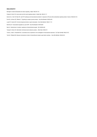 BIBLIOGRAPHY
Berridge M. Inositol triphosphate and calcium signaling. Nature 1993;361:315.
Cheatum B, Kahn CR. Insulin action and the insulin signaling network. Endocr Rev 1995;16:117.
Darnell JE Jr, Kerr IM, Stark GR. Jak-STAT pathways and transcriptional activation in response to IFNs and other extracellular signaling proteins. Science 1994;264:1415.
Fantl WJ, Johnson DE, Williams LT. Signaling by receptor tyrosine kinases. Annu Rev Biochem 1993;62:453.
Lucas PC, Granner DK. Hormone response domains in gene transcription. Annu Rev Biochem 1992;61:1131.
Montminy M. Transcriptional regulation by cyclic AMP. Annu Rev Biochem 1997;66:807.
Neer EJ. Helerotrimeric G proteins: organizers of transmembrane signals. Cell 1995;80:249.
Taussig R, Gilman AG. Mammalian membrane-bound adenylyl cyclases. J Biol Chem 1995;270:1.
Torchia J, Glass C, Rosenfeld MG. Co-activators and co-repressors in the investigation of transcriptional responses. Curr Opin Cell Biol 1998;10:373.
Tsai MJ, O'Malley BW. Molecular mechanisms of action of steroid/thyroid receptor super-family members. Annu Rev Biochem 1994;64:451.
 