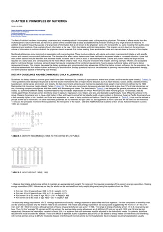 CHAPTER 8: PRINCIPLES OF NUTRITION
Kelley’s Textbook of Internal Medicine
CHAPTER 8: PRINCIPLES OF NUTRITION
DAVID H. ALPERS
Dietary Guidelines and Recommended Daily Allowances
Implementation of Guidelines
Nutritional Assessment
Nutritional Planning for Patients with Protein And Calorie Deficiency
Enteral Nutrition Therapy
The field of nutrition has been incompletely understood and knowledge about it incompletely used by the practicing physician. This state of affairs results from the
multidisciplinary nature of the field, so that only a portion of the available data is easily accessible to the physician working in any single branch of medicine. In
addition, the patient frequently is aware of a large body of information that is not known to the physician, some of it nonscientific but some resulting from public policy
statements and positions. One example of such information is the new (1994) food labels and their interpretation. This chapter can only touch on the enormous
volume of information in nutrition of which the physician should be aware. For further reading, there are standard texts and manuals listed at the end of the chapter.
Nutritional deficiencies occur commonly in association with many disorders. These involve problems with calorie and protein (macronutrient) intake or with specific
vitamin and mineral (micronutrient) deficiencies. The disorders that affect caloric balance are those that lead to decreased intake or increased utilization; those that
alter protein balance include disorders that decrease intake, increase loss in urine or stool, or decrease synthesis. Calorie and protein needs are large and are
required on a daily basis, and consequently are the most difficult ones to meet. Thus, they are stressed in this chapter. Deriving a simple, efficient, and acceptable
plan for nutritional therapy involves a series of steps that require knowledge of the nutritional requirements, how to assess nutritional status, and how to deliver
replacement therapy. This chapter discusses the dietary guidelines and recommended daily allowances (RDAs) that define nutrient sufficiency for the population; the
nutritional assessment that defines nutrient sufficiency for the individual; the key questions that must be addressed in planning macronutrient replacement therapy;
and some practical aspects of delivering such therapy.
DIETARY GUIDELINES AND RECOMMENDED DAILY ALLOWANCES
Guidelines for dietary intake to promote good health have been developed by a variety of organizations, federal and private, and the results agree closely ( Table 8.1).
These guidelines were developed to provide a diet that would minimize the risks of major chronic diseases such as heart disease, cancer, stroke, diabetes mellitus,
hypertension, dental caries, alcoholism, and obesity. All diets recommend achieving and maintaining desirable body weight, most commonly defined by the 1983
Metropolitan Life Insurance Height–Weight Tables ( Table 8.2). The diets also recommend decreasing saturated fatty acids to less than 10% of total kilocalories per
day, increasing complex carbohydrate and fiber intake, and decreasing salt intake. The diets listed in Table 8.1 are designed for general populations in the United
States, but somewhat different dietary recommendations may need to be emphasized for African Americans and other minority groups. For example, diets for
middle-aged African-American women tend to be lower in calcium, magnesium, iron, folacin, and zinc, and desirable weight may be more difficult to achieve in this
group. Hispanic Americans tend to have a diet higher in fiber and lower in animal fat, but obesity is still a major problem in this group. Asian or Pacific Americans have
a diet generally higher in fish, shellfish, and fruits and vegetables, but lower in dairy products and calcium. Use of the guidelines in Table 8.1 thus must be tailored to
groups as well as to individuals. It is clear that these guidelines are not intended as rigid rules, but as suggestions to form a plan that will be useful for the individual.
To discuss the principles involved in these guidelines, the nine points of the report, Diet and Health (National Academy of Sci- ences, National Research Council,
1989) are reviewed:
TABLE 8.1. DIETARY RECOMMENDATIONS TO THE UNITED STATE PUBLIC
TABLE 8.2. HIGHT-WEIGHT TABLE, 1983
1. Balance food intake and physical activity to maintain an appropriate body weight. To implement this requires knowledge of the person's energy expenditure. Resting
energy expenditure (REE, kilocalories per day) for adults can be estimated from body weight (kilograms) using the equations from the RDAs:
For men 18 to 30 years of age: REE = (15.3 × weight) + 679
For men 30 to 60 years of age: REE = (11.6 × weight) + 879
For women 18 to 30 years of age: REE = (14.7 × weight) + 496
For women 30 to 60 years of age: REE = (8.7 × weight) + 829
The total daily energy requirement = REE + energy expenditure of activity + energy expenditure associated with food ingestion. The last component is relatively small,
and for practical purposes only the first two need to be considered. The overall daily energy expenditure for young adults suggested by the RDAs is 1.6 × REE for
men and 1.55 × REE for women, although periods of heavy physical activity can use up to 7 × REE. The range of energy of activity is from 1.5 to 8.4 kcal per kg per
hour. Thus, for the “average” 79-kg man and 63-kg woman, the average daily energy allowances are 2,900 kcal (37 kcal per kg) and 2,200 kcal (36 kcal per kg),
respectively. Because the intersubject variation is about 20%, it is apparent that such estimates must be adjusted to the individual's needs. For patients, additional
requirements must be added for disease. These are difficult to estimate, but for outpatients about 10% can be added to energy needs for mild illness (not interfering
with normal activity) and up to 25% for moderate disease (interfering with normal activity but not hospitalized). Severe disease requiring hospitalization usually
 