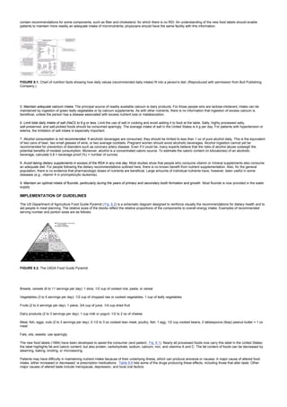 contain recommendations for some components, such as fiber and cholesterol, for which there is no RDI. An understanding of the new food labels should enable
patients to maintain more readily an adequate intake of micronutrients; physicians should have the same facility with this information.
FIGURE 8.1. Chart of nutrition facts showing how daily values (recommended daily intake) fit into a person's diet. (Reproduced with permission from Bull Publishing
Company.)
5. Maintain adequate calcium intake. The principal source of readily available calcium is dairy products. For those people who are lactose-intolerant, intake can be
maintained by ingestion of green leafy vegetables or by calcium supplements. As with other nutrients, there is no information that ingestion of excess calcium is
beneficial, unless the person has a disease associated with excess nutrient loss or malabsorption.
6. Limit total daily intake of salt (NaCl) to 6 g or less. Limit the use of salt in cooking and avoid adding it to food at the table. Salty, highly processed salty,
salt-preserved, and salt-pickled foods should be consumed sparingly. The average intake of salt in the United States is 4 g per day. For patients with hypertension or
edema, the limitation of salt intake is especially important.
7. Alcohol consumption is not recommended. If alcoholic beverages are consumed, they should be limited to less than 1 oz of pure alcohol daily. This is the equivalent
of two cans of beer, two small glasses of wine, or two average cocktails. Pregnant women should avoid alcoholic beverages. Alcohol ingestion cannot yet be
recommended for prevention of disorders such as coronary artery disease. Even if it could be, many experts believe that the risks of alcohol abuse outweigh the
potential benefits of modest consumption. Moreover, alcohol is a concentrated caloric source. To estimate the caloric content (in kilocalories) of an alcoholic
beverage, calculate 0.8 × beverage proof (%) × number of ounces.
8. Avoid taking dietary supplements in excess of the RDA in any one day. Most studies show that people who consume vitamin or mineral supplements also consume
an adequate diet. For people following the dietary recommendations outlined here, there is no known benefit from nutrient supplementation. Also, for the general
population, there is no evidence that pharmacologic doses of nutrients are beneficial. Large amounts of individual nutrients have, however, been useful in some
diseases (e.g., vitamin A in promyelocytic leukemia).
9. Maintain an optimal intake of fluoride, particularly during the years of primary and secondary tooth formation and growth. Most fluoride is now provided in the water
supply.
IMPLEMENTATION OF GUIDELINES
The US Department of Agriculture Food Guide Pyramid (Fig. 8.2) is a schematic diagram designed to reinforce visually the recommendations for dietary health and to
aid people in meal planning. The relative sizes of the blocks reflect the relative proportions of the components to overall energy intake. Examples of recommended
serving number and portion sizes are as follows:
FIGURE 8.2. The USDA Food Guide Pyramid.
Breads, cereals (6 to 11 servings per day): 1 slice, 1/2 cup of cooked rice, pasta, or cereal
Vegetables (3 to 5 servings per day): 1/2 cup of chopped raw or cooked vegetables, 1 cup of leafy vegetables
Fruits (2 to 4 servings per day): 1 piece, 3/4 cup of juice, 1/4 cup dried fruit
Dairy products (2 to 3 servings per day): 1 cup milk or yogurt, 1/2 to 2 oz of cheese
Meat, fish, eggs, nuts (2 to 3 servings per day): 2-1/2 to 3 oz cooked lean meat, poultry, fish; 1 egg, 1/2 cup cooked beans, 2 tablespoons (tbsp) peanut butter = 1 oz
meat
Fats, oils, sweets: use sparingly
The new food labels (1994) have been developed to assist the consumer (and patient; Fig. 8.1). Nearly all processed foods now carry this label in the United States;
the label highlights fat and caloric content, but also protein, carbohydrate, sodium, calcium, iron, and vitamins A and C. The fat content of foods can be decreased by
steaming, baking, broiling, or microwaving.
Patients may have difficulty in maintaining nutrient intake because of their underlying illness, which can produce anorexia or nausea. A major cause of altered food
intake, either increased or decreased, is prescription medications. Table 8.6 lists some of the drugs producing these effects, including those that alter taste. Other
major causes of altered taste include menopause, depression, and local oral factors.
 