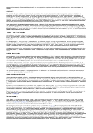 Because of the imprecision of valance and equivalence for this electrolyte, serum phosphorus concentrations are routinely reported in mass units (milligrams per
deciliter).
OSMOLALITY
The osmolality of a given body fluid is determined by the concentration of the circulating dissociated ionic and nonionic particles contained in that fluid. In the
extracellular fluid volume, since sodium makes up more than 95% of the circulating cationic ionized particles, and glucose and urea account for virtually all of the
normally occurring circulating nonionic particles, the total plasma osmolality can be easily approximated by the formula: plasma osmolality = 2× [plasma sodium
concentration] + glucose concentration (mg %) ÷ 18 + BUN ÷ 2.8. This value is referred to as the calculated plasma osmolality and, as mentioned above, equals the
osmolality of the entire ECF and the osmolality of the ICF as well. The pathology laboratory confirms the measurement of plasma osmolality by use of a technique that
measures the concentration of osmotically active particles through its effect on depressing the freezing point of any given solution. In general, the difference between
the calculated plasma osmolality and the measured plasma osmolality is less than 5 to 10 mOsm per L.
While determination of the plasma osmolality is important, it is vital to recognize that not all particles contributing to the plasma osmolality are osmotically effective.
The most significant exception is urea. Because of its permeability across cell membranes, intracellular and extracellular urea concentrations are equal; in effect, the
osmotic pressure that they would generate across these fluid compartments “cancels itself out.” Hence, clinicians are much better served by calculating the effective
plasma osmolality by the formula noted above with the urea term removed. Effective osmolality is also known as tonicity, a term that many find useful in distinguishing
between total osmolality and effective osmolality.
TONICITY AND CELL VOLUME
As noted above, when water is added to the body it is distributed between the two major body fluid compartments such that at steady state two-thirds is located in the
ICF and one-third in the ECF. Similarly, a pure water deficit is distributed such that at steady state two-thirds of the net loss is derived from the ICF and one-third from
the ECF. Because the gain or loss of pure water is shared proportionately by the two major body fluid compartments, it does not alter the relative volumes of these two
compartments.
If an effective solute (e.g., sodium, glucose) is added to the ECF, the ECF tonicity increases and water moves out of the cells. The ECF volume increases at the
expense of the ICF volume until the tonicity of the two fluid compartments is equalized. Conversely, if an effective solute is removed from the ECF, the ECF tonicity
decreases and water moves into the cells. The ICF volume increases at the expense of ECF volume until the tonicity of the two fluid compartments is equalized. In
contrast, if an ineffective solute (e.g., urea) is added to or removed from the ECF, the ECF tonicity does not change and cell volume remains constant.
Changes in body fluid tonicity are associated with characteristic alterations in cell volume. Hypertonicity leads to ICF contraction (cell shrinkage or dehydration), while
hypotonicity leads to ICF expansion (cell swelling or edema). The major clinical features of disorders of water homeostasis are largely attributable to changes in cell
volume.
CLINICAL IMPLICATIONS
As a consequence of these physiologic parameters it becomes relatively easy to assess the effect of intravenous replacement solutions on patients with various body
fluid deficits. The administration of 5% dextrose in water, while effectively addressing a water deficit, does little to expand plasma volume in particular. One liter of 5%
dextrose in water, for example, in the absence of diabetes, will distribute 667 mL to the ICF and 333 mL to the ECF. Three-fourths of that fluid will be retained in the
interstitial compartment, leaving approximately 85 mL of the original liter to distribute to the plasma volume, a poor plasma expander indeed.
Administration of Ringer's lactate, normal saline, or any other isonatric sodium containing solution is far more effective in plasma volume expansion. One liter of
normal saline will remain entirely in the extracellular fluid (sodium being limited from entry to the intracellular compartment by active extrusion from virtually all cells).
Of the liter retained in the ECF compartment, 250 mL distributes to the plasma volume—a far better effect. For the ultimate volume expander, plasma infusion is
theoretically ideal. An entire liter of infused plasma (because of its iso-osmotic and iso-oncotic pressures) remains in the plasma volume and would be most effective
in emergency plasma volume expansion.
The converse physiologic circumstance to that noted above is also true. Water loss is well tolerated with regard to hemodynamics; salt loss (with its accompanying
water) is more significant; and plasma loss can be fatal.
SERUM SODIUM CONCENTRATION
Sodium salts make up more than 95% of ECF effective solutes, and in most circumstances, the serum sodium concentration ( SNa) accurately reflects body fluid
tonicity. Because the symptoms and signs of abnormal body fluid tonicity are generally nonspecific, disorders of water homeostasis are often detected clinically by the
presence of an abnormal SNa. The features of altered body fluid tonicity relate to changes in tonicity and not to associated changes in SNa. Consequently, tonicity and
SNa need not always change concordantly. Although hypernatremia always implies hypertonicity, the converse is not always true; hyponatremia does not always imply
hypotonicity.
Hypertonicity can occur in the absence of hypernatremia when an effective solute other than sodium (e.g., glucose) is present in excessive amounts in the ECF. The
osmotic pressure exerted by the nonsodium solute leads to redistribution of water from the ICF to the ECF and consequently leads to hyponatremia and intracellular
volume depletion. Hyperglycemic hypertonicity is common in patients with uncontrolled diabetes mellitus.
Hyponatremia can occur in the absence of hypotonicity if an effective solute other than sodium is present in significant quantity in the ECF (hypertonic hyponatremia)
or when large amounts of lipids or proteins are present in the plasma (isotonic hyponatremia). The latter circumstance, also known as pseudohyponatremia, is
discussed in Chapter 144.
WATER BALANCE
Water balance in a normal person is maintained through a series of hemodynamic, hormonal, and molecular mechanisms. Balance is so finely tuned that neither
water retention nor water loss will occur despite changes in fluid intake of 10-fold or greater (e.g., 1 L to 10 L per day). One of the characteristics of chronic renal
disease (see Chapter 133 and Chapter 141) is that this broad range over which water balance can be achieved is narrowed significantly because the homeostatic
mechanisms have themselves been compromised by the process, causing injury to the kidney.
The following sequence of events occurs after the ingestion of water in a normal individual ( Fig. 9.1). Plasma osmolality is transiently diluted and the effective
osmolality falls; extracellular fluid volume is expanded, albeit minimally. This expansion results in a minimal, clinically undetectable increase in glomerular filtration
rate and delivery of more sodium to the proximal tubule of the kidney (see below). As a consequence of the dilution of effective plasma osmolality, antidiuretic
hormone (ADH; also known as vasopressin) production and release is inhibited at the level of the hypothalamus. This inhibition lowers the level of circulating ADH
and decreases its effects on the distal portions of the nephron: the distal cortical tubule, the collecting tubule, and the collecting duct. Also, the increase in
extracellular fluid volume and increased perfusion of the hypothalamus sends a signal of hypervolemia to a variety of volume receptors throughout the body, which
further inhibit ADH synthesis and release. The increased sodium delivered to the proximal tubule is for the most part reabsorbed, but a greater absolute amount of the
filtered sodium travels down to the prime diluting site in the ascending limb of the loop of Henle, where chloride (with sodium following passively) is removed and
water stays behind. This segment of the nephron is unalterably impermeable to water. The increased volume of hypotonic fluid enters the cortical distal tubule,
collecting tubule, and collecting duct (these structures are impermeable to water due to the absence of ADH), and increased urine volume accompanied by increased
excretion of water results. Subsequently, the plasma osmolality, extracellular fluid volume, and glomerular filtration rate return to normal.
 