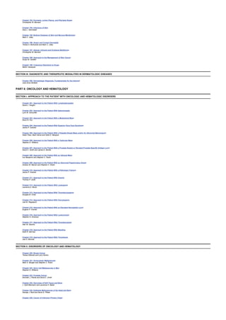 Chapter 193: Psoriasis, Lichen Planus, and Pityriasis Rosea
Christopher M. Barnard
Chapter 194: Infections of Skin
Gary L. Darmstadt
Chapter 195: Bullous Diseases of Skin and Mucous Membranes
Mark C. Udey
Chapter 196: Atopic and Contact Dermatitis
Teresa A. Borkowski and Mark C. Udey
Chapter 197: Allergic Urticaria and Erythema Multiforme
Christopher M. Barnard
Chapter 198: Approach to the Management of Skin Cancer
Susan M. Swetter
Chapter 199: Cutaneous Reactions to Drugs
Martin Vazaquez
SECTION III: DIAGNOSTIC AND THERAPEUTIC MODALITIES IN DERMATOLOGIC DISEASES
Chapter 200: Dermatologic Diagnosis: Fundamentals for the Internist
Julie Anne Winfield
PART 6: ONCOLOGY AND HEMATOLOGY
SECTION I: APPROACH TO THE PATIENT WITH ONCOLOGIC AND HEMATOLOGIC DISORDERS
Chapter 201: Approach to the Patient With Lymphadenopathy
David J. Vaughn
Chapter 202: Approach to the Patient With Splenomegaly
Lynn M. Schuchter
Chapter 203: Approach to the Patient With a Mediastinal Mass
Kevin R. Fox
Chapter 204: Approach to the Patient With Superior Vena Cava Syndrome
Janice P. Dutcher
Chapter 205: Approach to the Patient With a Palpable Breast Mass and/or An Abnormal Mammogram
Helen Pass, Mark Helvie and Sofia D. Merajver
Chapter 206: Approach to the Patient With a Testicular Mass
Stephen D. Williams
Chapter 207: Approach to the Patient With a Prostate Nodule or Elevated Prostate-Specific Antigen Level
David C. Smith and James E. Montie
Chapter 208: Approach to the Patient With an Adnexal Mass
Ivor Benjamin and Stephen C. Rubin
Chapter 209: Approach to the Patient With an Abnormal Papanicolaou Smear
Andrew W. Menzin and Stephen C. Rubin
Chapter 210: Approach to the Patient With a Pathologic Fracture
Janice P. Dutcher
Chapter 211: Approach to the Patient With Anemia
Thomas P. Duffy
Chapter 212: Approach to the Patient With Leukopenia
Laurence A. Boxer
Chapter 213: Approach to the Patient With Thrombocytopenia
Douglas B. Cines
Chapter 214: Approach to the Patient With Pancytopenia
Joel M. Rappeport
Chapter 215: Approach to the Patient With an Elevated Hemoglobin Level
Eugene P. Frenkel
Chapter 216: Approach to the Patient With Leukocytosis
Stephen G. Emerson
Chapter 217: Approach to the Patient With Thrombocytosis
Alan M. Gewirtz
Chapter 218: Approach to the Patient With Bleeding
Keith R. McCrae
Chapter 219: Approach to the Patient With Thrombosis
Joel S. Bennett
SECTION II: DISORDERS OF ONCOLOGY AND HEMATOLOGY
Chapter 220: Breast Cancer
Teresa Gilewski and Larry Norton
Chapter 221: Gynecologic Malignancies
Mark A. Morgan and Stephen C. Rubin
Chapter 222: Germ Cell Malignancies in Men
Stephen D. Williams
Chapter 223: Prostate Cancer
Kenneth J. Pienta and David C. Smith
Chapter 224: Sarcomas of Soft Tissue and Bone
J. Sybil Biermann and Laurence H. Baker
Chapter 225: Epithelial Malignancies of the Head and Neck
George J. Bosl and David G. Pfister
Chapter 226: Cancer of Unknown Primary Origin
 