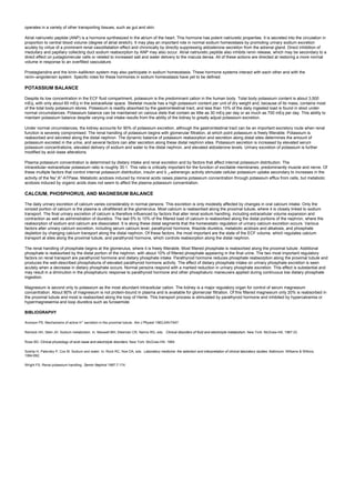 operates in a variety of other transporting tissues, such as gut and skin.
Atrial natriuretic peptide (ANP) is a hormone synthesized in the atrium of the heart. This hormone has potent natriuretic properties. It is secreted into the circulation in
proportion to central blood volume (degree of atrial stretch). It may play an important role in normal sodium homeostasis by promoting urinary sodium excretion
acutely by virtue of a prominent renal vasodilatation effect and chronically by directly suppressing aldosterone secretion from the adrenal gland. Direct inhibition of
medullary and papillary collecting duct sodium reabsorption by ANP may also occur. Atrial natriuretic peptide also inhibits renin release, which may be secondary to a
direct effect on juxtaglomerular cells or related to increased salt and water delivery to the macula densa. All of these actions are directed at restoring a more normal
volume in response to an overfilled vasculature.
Prostaglandins and the kinin–kallikrein system may also participate in sodium homeostasis. These hormone systems interact with each other and with the
renin–angiotensin system. Specific roles for these hormones in sodium homeostasis have yet to be defined.
POTASSIUM BALANCE
Despite its low concentration in the ECF fluid compartment, potassium is the predominant cation in the human body. Total body potassium content is about 3,500
mEq, with only about 60 mEq in the extracellular space. Skeletal muscle has a high potassium content per unit of dry weight and, because of its mass, contains most
of the total body potassium stores. Potassium is readily absorbed by the gastrointestinal tract, and less than 10% of the daily ingested load is found in stool under
normal circumstances. Potassium balance can be maintained on various diets that contain as little as 30 mEq per day or as much as 700 mEq per day. This ability to
maintain potassium balance despite varying oral intake results from the ability of the kidney to greatly adjust potassium excretion.
Under normal circumstances, the kidney accounts for 90% of potassium excretion, although the gastrointestinal tract can be an important excretory route when renal
function is severely compromised. The renal handling of potassium begins with glomerular filtration, at which point potassium is freely filterable. Potassium is
reabsorbed and secreted along the distal nephron. The dynamic balance of potassium reabsorption and secretion along distal sites determines the amount of
potassium excreted in the urine, and several factors can alter secretion along these distal nephron sites. Potassium secretion is increased by elevated serum
potassium concentrations, elevated delivery of sodium and water to the distal nephron, and elevated aldosterone levels. Urinary excretion of potassium is further
modified by acid–base alterations.
Plasma potassium concentration is determined by dietary intake and renal excretion and by factors that affect internal potassium distribution. The
intracellular–extracellular potassium ratio is roughly 30:1. This ratio is critically important for the function of excitable membranes, predominantly muscle and nerve. Of
these multiple factors that control internal potassium distribution, insulin and b 2-adrenergic activity stimulate cellular potassium uptake secondary to increases in the
activity of the Na+
,K+
-ATPase. Metabolic acidosis induced by mineral acids raises plasma potassium concentration through potassium efflux from cells, but metabolic
acidosis induced by organic acids does not seem to affect the plasma potassium concentration.
CALCIUM, PHOSPHORUS, AND MAGNESIUM BALANCE
The daily urinary excretion of calcium varies considerably in normal persons. This excretion is only modestly affected by changes in oral calcium intake. Only the
ionized portion of calcium is the plasma is ultrafiltered at the glomerulus. Most calcium is reabsorbed along the proximal tubule, where it is closely linked to sodium
transport. The final urinary excretion of calcium is therefore influenced by factors that alter renal sodium handling, including extracellular volume expansion and
contraction as well as administration of diuretics. The last 5% to 10% of the filtered load of calcium is reabsorbed along the distal portions of the nephron, where the
reabsorption of sodium and calcium are dissociated. It is along these distal segments that the homeostatic regulation of urinary calcium excretion occurs. Various
factors alter urinary calcium excretion, including serum calcium level, parathyroid hormone, thiazide diuretics, metabolic acidosis and alkalosis, and phosphate
depletion by changing calcium transport along the distal nephron. Of these factors, the most important are the state of the ECF volume, which regulates calcium
transport at sites along the proximal tubule, and parathyroid hormone, which controls reabsorption along the distal nephron.
The renal handling of phosphate begins at the glomerulus, where it is freely filterable. Most filtered phosphate is reabsorbed along the proximal tubule. Additional
phosphate is reabsorbed by the distal portion of the nephron, with about 10% of filtered phosphate appearing in the final urine. The two most important regulatory
factors on renal transport are parathyroid hormone and dietary phosphate intake. Parathyroid hormone reduces phosphate reabsorption along the proximal tubule and
produces the well-described phosphaturia of elevated parathyroid hormone activity. The effect of dietary phosphate intake on urinary phosphate excretion is seen
acutely when a decrease in dietary phosphate occurs. Normal persons respond with a marked reduction in urinary phosphate excretion. This effect is substantial and
may result in a diminution in the phosphaturic response to parathyroid hormone and other phosphaturic maneuvers applied during continuous low dietary phosphate
ingestion.
Magnesium is second only to potassium as the most abundant intracellular cation. The kidney is a major regulatory organ for control of serum magnesium
concentration. About 80% of magnesium is not protein-bound in plasma and is available for glomerular filtration. Of this filtered magnesium only 20% is reabsorbed in
the proximal tubule and most is reabsorbed along the loop of Henle. This transport process is stimulated by parathyroid hormone and inhibited by hypercalcemia or
hypermagnesemia and loop diuretics such as furosemide.
BIBLIOGRAPHY
Aronson PS. Mechanisms of active H+
secretion in the proximal tubule. Am J Physiol 1983;245:F647.
Reineck HH, Stein JH. Sodium metabolism. In: Maxwell MH, Kleeman CR, Narins RG, eds. Clinical disorders of fluid and electrolyte metabolism. New York: McGraw-Hill, 1987:33.
Rose BD. Clinical physiology of acid–base and electrolyte disorders. New York: McGraw-Hill, 1984.
Szerlip H, Palevsky P, Cox M. Sodium and water. In: Rock RC, Noe DA, eds. Laboratory medicine: the selection and interpretation of clinical laboratory studies. Baltimore: Williams & Wilkins,
1994:692.
Wright FS. Renal potassium handling. Semin Nephrol 1987;7:174.
 