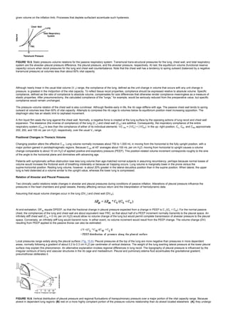 given volume on the inflation limb. Processes that deplete surfactant accentuate such hysteresis.
FIGURE 10.5. Static pressure–volume relations for the passive respiratory system. Transmural trans-structural pressures for the lung, chest wall, and total respiratory
system are the alveolar–pleural pressure difference, the pleural pressure, and the alveolar pressure, respectively. At rest, the equilibrium volume (functional reserve
capacity) occurs when recoil pressures for the lung and chest wall counterbalance. Note that the chest wall has a tendency to spring outward (balanced by a negative
transmural pressure) at volumes less than about 60% vital capacity.
Although nearly linear in the usual tidal volume (V T) range, the compliance of the lung, defined as the unit change in volume that occurs with any unit change in
pressure, is greatest in the midportion of the vital capacity. To reflect tissue recoil properties, compliance should be expressed relative to absolute volume. Specific
compliance, defined as the ratio of compliance to absolute volume, compensates for size differences that otherwise render compliance meaningless as a measure of
elastic properties. After pneumonectomy, the calculated compliance of the “lungs,” for example, would be seriously reduced from the preoperative value, but specific
compliance would remain unchanged.
The pressure–volume relation of the chest wall is also curvilinear. Although flexible early in life, the rib cage stiffens with age. The passive chest wall tends to spring
outward at volumes less than 60% of vital capacity. Attempts to compress the rib cage to volumes below its equilibrium position meet increasing opposition. The
diaphragm also has an elastic limit to cephalad movement.
A thin liquid film seals the lung against the chest wall. Normally, a negative force is created at the lung surface by the opposing actions of lung recoil and chest wall
expansion. The elastance (the inverse of compliance) of the lung (C L) and chest wall (CW) are additive. Consequently, the inspiratory compliance of the entire
respiratory system (CRS) is less than the compliance of either of its individual elements: 1/C RS = (1/CL) + (1/CW). In the up- right position, CL, CW, and CRS approximate
200, 200, and 100 mL per cm H2O, respectively, over the usual VT range.
Positional Changes in Thoracic Volume
Changing position alters the effective C W. Lung volume normally increases about 750 to 1,000 mL in moving from the horizontal to the fully upright position, with a
major portion gained in peridiaphragmatic regions. Because C RS at 45° averages about 100 mL per cm H2O, moving from horizontal to upright causes a volume
change comparable to about 10 cm H2O of applied positive end-expiratory pressure (PEEP). This position-related volume increment corresponds roughly to the sine
of the angle to the horizontal plane and diminishes with advancing age.
Patients with symptomatic airflow obstruction lose less lung volume than age-matched normal subjects in assuming recumbency, perhaps because normal losses of
volume would increase the frictional work of breathing intolerably or because air trapping occurs. Lung volume is marginally lower in the prone versus the
supine-horizontal position. Resting lung volume, however, is about 20% greater in the lateral decubitus position than in the supine position. When lateral, the upper
lung is held distended at a volume similar to the upright value, whereas the lower lung is compressed.
Relation of Alveolar and Pleural Pressures
Two clinically useful relations relate changes in alveolar and pleural pressures during conditions of passive inflation. Alterations of pleural pressure influence the
pressures in the heart chambers and great vessels, thereby affecting venous return and the interpretation of hemodynamic data.
Assuming that equal volume changes occur in the lung (DVL) and chest wall (DVW),
At end-exhalation, DPalv equals DPEEP, so that the fractional change in pleural pressure expected from a change in PEEP is C L/(CL + CW). For the normal passive
chest, the compliances of the lung and chest wall are about equivalent near FRC, so that about half of a PEEP increment normally transmits to the pleural space. An
infinitely stiff chest wall (CW = 0 mL per cm H2O) would allow no volume change of the lung but would permit complete transmission of alveolar pressure to the pleural
space. Conversely, an infinitely stiff lung would transmit none. In either event, no volume increment would result from the PEEP change. The volume change (DV)
resulting from PEEP applied to the passive thorax can also be estimated:
Local pressures range widely along the pleural surface ( Fig. 10.6). Pleural pressures at the top of the lung are more negative than pressures in more dependent
areas, normally following a gradient of about 0.2 to 0.3 cm H 2O per centimeter of vertical distance. The weight of the lung exerting lateral pressure at the lower pleural
surface may explain this phenomenon. An alternative explanation invokes regional differences in lung recoil. The topography of pleural pressure is influenced by the
irregular contours of bony and vascular structures in the rib cage and mediastinum. Pleural and pulmonary edema fluid accentuates the gravitational gradient;
pneumothorax obliterates it.
FIGURE 10.6. Vertical distribution of pleural pressure and regional fluctuations of transpulmonary pressure over a major portion of the vital capacity range. Because
alveoli in dependent lung regions (B) rest on a more highly compliant portion of the pressure–volume relationship than do alveoli located elsewhere (A), they undergo
 