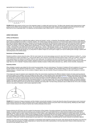 appropriate level of end-expiratory pressure ( Fig. 10.10).
FIGURE 10.10. Static pressure volume curve of the respiratory system in a patient with acute lung injury. The filled circles represent actual measurements of static
pressure during inflation from the equilibrium volume. The curved solid line connecting these points represents the third-degree polynomial that best fits the data.
Note that the curve is essentially linear in its midportion but demonstrates a lower inflexion point (P LIP) and an upper deflexion point (PUDP).
AIRWAY MECHANICS
Airflow and Resistance
Gas flowing in a straight tube can adopt two basic patterns: laminar and turbulent. Laminar, or streamline, flow describes a pattern of movement in which adjacent
layers of gas slip alongside one another in concentric cylinders. The modest energy investment required per unit of laminar flow relates to frictional losses along the
tube walls and between adjacent gas layers. Viscosity is the primary gas characteristic that affects laminar energy losses. When flow becomes turbulent, adjacent
layers of gas molecules collide at cross angles to the tube axis, increasing the pressure losses. Unlike the laminar flow profile, the turbulent wave front is flat
(“square”), and density, not viscosity, affects pressure requirements. In a smooth, straight tube, flow converts from laminar to turbulent at high values of Reynold's
number, a dimensionless value determined by the quotient: (gas density × velocity × diameter)/gas viscosity. Low gas velocities and narrow airway diameters (the
conditions prevailing in small bronchi) favor laminar flow, whereas rapid flows and larger calibers favor turbulence. Turbulence also tends to develop at points of
airway irregularity. Reducing gas density (e.g., by using helium to replace nitrogen as a carrier gas for oxygen) can improve breathing effort strikingly in patients with
obstructing lesions of the central airways.
Distribution of Airway Resistance
Resistance partitions unevenly along the airway. With the mouth closed, the normal nasal passage accounts for about half of total resistance to airflow (R aw) during
quiet breathing and a higher percentage of R aw during forceful efforts, when turbulence accentuates intranasal pressure losses. Under such conditions, opening the
mouth greatly lessens the resistance to breathing. With the mouth widely open, the oropharynx and larynx normally account for about 40% of R aw during quiet
breathing and a higher percentage as flow increases. Resistance along the normal tracheobronchial tree divides about equally between airways that are smaller and
larger than 2 to 3 mm in diameter. Peripheral airway resistance markedly increases in diffuse airflow obstruction (e.g., asthma, chronic bronchitis, emphysema).
Expiratory Airflow
When exhalation is passive, gas empties from the normal lung exponentially, driven by recoil pressure. The product of resistance (R) and compliance (C) is known as
the time constant, the time required to exhale 63% of the VT. Increases in R or C delay emptying. Similar principles apply to the rate of lung filling at a constant
inflating pressure. In diseased lungs, the time constants of adjacent regions may vary markedly, filling and emptying at different rates when exposed to a common
pressure gradient.
If the airways were rigid and resistance were independent of flow, flow would remain proportional to the difference between alveolar and airway opening pressures
during both phases of the ventilatory cycle and throughout the effort range. Forceful expiratory efforts raise pleural pressure, adding to recoil pressure and narrowing
the compressible intrathoracic airway downstream of what has become known as the equal pressure point (EPP) ( Fig. 10.11). At efforts that exceed about two-thirds
of maximal, each increment of pleural pressure narrows the airway downstream of the EPP sufficiently to offset the increment in alveolar pressure. The effective
driving pressure for flow then becomes alveolar minus pleural pressure, or the recoil pressure itself, which is a volume-dependent quantity. The effective resistance
resides in the segment upstream from the critical point of compression. For each lung volume, there is a maximal rate of expiratory airflow that cannot be exceeded,
defined by the recoil pressure of the lung and the intrinsic properties of the airway itself. This flow-limiting mechanism does not affect the first 15% to 20% of exhaled
volume or any portion of inspiration, which remains dependent on effort.
FIGURE 10.11. Dynamics of airway compression and flow limitation during forceful exhalation. At some site along the airway (the equal pressure point), transmural
airway pressure becomes zero. Direct compressive forces or wave speed limitations develop at all points closer to the airway opening, offsetting any effort-related
boost in alveolar pressure and limiting the maximal rate of airflow achievable at that volume.
However attractive the EPP theory may be to explain the phenomenon of flow limitation, the precise mechanism by which flow limitation occurs remains open to
debate. For example, whether the point of narrowing occurs precisely at the EPP or at a point determined by a critical transmural pressure further downstream
(Starling's resistor model) is unclear. Indeed, the phenomenon of flow limitation (effort independence) may be best explained on another basis entirely—the “wave
speed” theory. The speed with which a pressure wave propagates through a compressible tube (the wave speed) is reduced by decreasing the cross-sectional area
and by decreasing transmural pressure, two properties that characterize the central airways. Thus, as gas accelerates in approaching the airway opening, it
encounters a “choke point” at which its velocity equals the wave speed limit. Further attempts to accelerate gas flow merely compress the downstream segment.
Whatever the actual cause for flow limitation, compression of downstream airway segments produces low-volume, high-velocity gas flow that shears mucus free from
the airway walls during coughing. The effort independence of maximal flow also confers reproducibility on the forced spirometric indices of airflow obstruction (e.g.,
the second forced expiratory volume, FEV1).
 