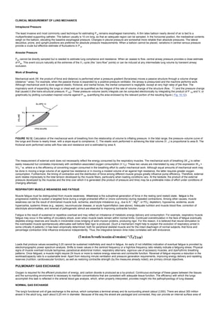 CLINICAL MEASUREMENT OF LUNG MECHANICS
Intrapleural Pressure
The least invasive and most commonly used technique for estimating P pl remains esophageal manometry. A thin latex balloon nearly devoid of air is tied to a
multiperforated supporting catheter. The balloon usually is 10 cm long, so that an adequate region can be sampled. In the horizontal position, the mediastinal contents
weigh on the balloon, elevating the baseline esophageal pressure. Changes in pleural pressure are somewhat more reliable than absolute pressures. The lateral
decubitus, prone, and upright positions are preferred for absolute pressure measurements. When a balloon cannot be placed, variations in central venous pressure
provide a crude but effective estimate of fluctuations in P pl.
Alveolar Pressure
Palv cannot be directly sampled but is needed to estimate lung compliance and resistance. When air ceases to flow, central airway pressure provides a close estimate
of Palv. This event occurs naturally at the extremes of the VT cycle (the “zero-flow” points) or can be induced at any intermediate lung volume by transient airway
occlusion.
Work of Breathing
Mechanical work (W, the product of force and distance) is performed when a pressure gradient (force/area) moves a passive structure through a volume change
(distance * area). For example, when the passive thorax is expanded by a positive-pressure ventilator, the airway is pressurized and the machine performs work.
Although mechanical work is done against elastic, frictional, and inertial forces, the inertial component is negligible, except at very high rates of gas flow. The
inspiratory work of expanding the lungs or chest wall can be quantified as the integral of the rate of volume change of the structure (flow, ) and the pressure change
that caused it (the trans-structural pressure, PTM). These pressure–volume (work) integrals can be computed electronically by integrating the product of P TM and V, or
graphically by plotting cumulated inspired volume against P TM, quantifying the area enclosed by the relevant portion of the resulting figure ( Fig. 10.12).
FIGURE 10.12. Calculation of the mechanical work of breathing from the relationship of volume to inflating pressure. In the tidal range, the pressure–volume curve of
the lungs and thorax is nearly linear, with a slope equal to compliance, C. The elastic work performed in achieving the tidal volume (V T) is proportional to area B. The
frictional work performed varies with flow rate and resistance and is estimated by area A.
The measurement of external work does not necessarily reflect the energy consumed by the respiratory muscles. The mechanical work of breathing (W B) is rather
easily measured but correlates imprecisely with ventilation-associated oxygen consumption (V O2). These two values are interrelated by way of the expression W B =
VO2 * w, where w is the efficiency of converting oxygen consumed in the breathing effort to useful mechanical work. Although equal amounts of mechanical work may
be done in moving a large volume of air against low resistance or in moving a modest volume of air against high resistance, the latter requires greater oxygen
consumption. Furthermore, the timing of contraction and the distribution of force among different muscle groups greatly influence pump efficiency. Therefore, external
work relates imprecisely to the total tension developed by the muscle fibers, particularly when loading conditions vary. At the bedside, the product of the external
pressure developed by the muscles and the time over which it is generated (the product of pressure and time) may be a preferable index of effort under conditions of
changing afterload.
RESPIRATORY MUSCLE WEAKNESS AND FATIGUE
Muscle fatigue must be distinguished from muscle weakness. Weakness is the suboptimal generation of force in the resting (and rested) state; fatigue is the
progressive inability to sustain a targeted force during a single protracted effort or (more commonly) during repeated contractions. Among other causes, muscle
weakness can be the result of diminished muscle bulk, ischemia, electrolyte imbalance (e.g., due to K +
, Mg2+
, or PO4
– depletion), hypoxemia, acidemia, acute
hypercarbia, systemic illness (e.g., sepsis), neuromuscular disease, or acute hyperinflation (see above). Adequate nutrition and muscle blood flow, correction of
electrolyte abnormalities, and reversal of pathogenetic stimuli are essential to improving contractile function.
Fatigue is the result of sustained or repetitive overload and may reflect an imbalance of metabolic energy delivery and consumption. For example, respiratory muscle
fatigue may occur in the setting of circulatory shock, even when muscle loads remain within normal limits. Continued overstimulation in the face of fatigue eventually
depletes energy reserves and results in irreversible cross bridging of actin-myosin proteins, producing rigor. For this reason, it is believed that neural stimulation to
the overloaded muscle spontaneously attenuates well before fatal rigor is produced. (Such a mechanism might help to explain the evolution of respiratory arrest in
some critically ill patients.) It has been empirically determined, both for peripheral skeletal muscle and for the intact diaphragm of normal subjects, that force and
percentage contraction time influence endurance independently. Thus, the integrative tension–time index correlates well with endurance:
Loads that produce values exceeding 0.20 cannot be sustained indefinitely and result in fatigue. An early (if not infallible) indication of eventual fatigue is provided by
electromyographic power spectrum analysis. Shifts to lower values in the centroid frequency or a high/low frequency ratio reliably indicate a fatiguing stress. Physical
signs of muscle overload include tachypnea, paradoxical abdominal motion, respiratory alternans, vigorous use of accessory muscles, and dysrhythmic breathing
patterns. Once fatigued, a muscle might require 24 hours or more to restore energy reserves and contractile function. Reversal of fatigue requires a reduction in the
workload/capacity ratio to a sustainable level. Apart from reducing minute ventilation and pressure generation requirements, improving energy delivery and repleting
reserves (nutrition, cardiovascular function), as well as restoring contractile strength (by the measures already noted), are primary clinical objectives.
PULMONARY GAS EXCHANGE
Oxygen is required for the efficient production of energy, and carbon dioxide is produced as a by-product. Continuous exchange of these gases between the tissues
and the surrounding environment is necessary to maintain concentrations that are consistent with adequate tissue function. The efficiency with which the lungs
accomplish this task is reflected in the arterial blood gas analysis, which, when properly interpreted, provides insight into the pathophysiology of lung disease.
NORMAL GAS EXCHANGE
The lung's functional unit of gas exchange is the acinus, which comprises a terminal airway and its surrounding alveoli (about 2,000). There are about 300 million
alveoli in the adult lung, each about 0.25 mm in diameter. Because of the way the alveoli are packaged and connected, they can provide an internal surface area of
 