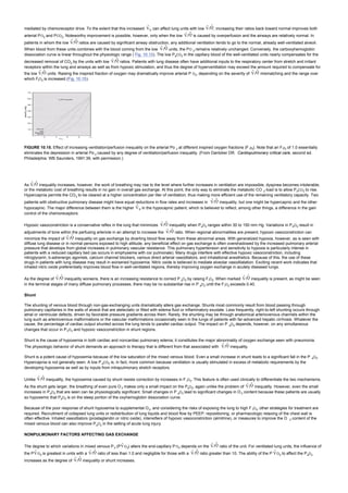 mediated by chemoreceptor drive. To the extent that this increased E can affect lung units with low / , increasing their ratios back toward normal improves both
arterial PO2 and PCO2. Noteworthy improvement is possible, however, only when the low / is caused by overperfusion and the airways are relatively normal. In
patients in whom the low / ratios are caused by significant airway obstruction, any additional ventilation tends to go to the normal, already well-ventilated alveoli.
When blood from these units combines with the blood coming from the low / units, the PO 2 remains relatively unchanged. Conversely, the carboxyhemoglobin
dissociation curve is linear throughout the physiologic range ( Fig. 10.13). The low PaCO2 in the capillary blood of the well-ventilated units nearly compensates for the
decreased removal of CO2 by the units with low / ratios. Patients with lung disease often have additional inputs to the respiratory center from stretch and irritant
receptors within the lung and airways as well as from hypoxic stimulation, and thus the degree of hyperventilation may exceed the amount required to compensate for
the low / units. Raising the inspired fraction of oxygen may dramatically improve arterial P O2, depending on the severity of / mismatching and the range over
which FIO2 is increased (Fig. 10.15).
FIGURE 10.15. Effect of increasing ventilation/perfusion inequality on the arterial Po 2 at different inspired oxygen fractions (F Io2). Note that an FIo2 of 1.0 essentially
eliminates the depression in arterial Po 2 caused by any degree of ventilation/perfusion inequality. (From Dantzker DR. Cardiopulmonary critical care, second ed.
Philadelphia: WB Saunders, 1991:39, with permission.)
As / inequality increases, however, the work of breathing may rise to the level where further increases in ventilation are impossible, dyspnea becomes intolerable,
or the metabolic cost of breathing results in no gain in overall gas exchange. At this point, the only way to eliminate the metabolic CO 2 load is to allow PaCO2 to rise.
Hypercapnia permits the CO2 to be cleared at a higher concentration per liter of ventilation, thus making more efficient use of the remaining ventilatory capacity. Two
patients with obstructive pulmonary disease might have equal reductions in flow rates and increases in / inequality, but one might be hypercapnic and the other
hypocapnic. The major difference between them is the higher E in the hypocapnic patient, which is believed to reflect, among other things, a difference in the gain
control of the chemoreceptors.
Hypoxic vasoconstriction is a conservative reflex in the lung that minimizes / inequality when PaO2 ranges within 30 to 150 mm Hg. Variations in PAO2 result in
adjustments of tone within the perfusing arteriole in an attempt to increase the / ratio. When regional abnormalities are present, hypoxic vasoconstriction can
minimize the impact of / inequality on gas exchange by diverting blood flow away from these abnormal areas. With generalized hypoxia, however, as is seen with
diffuse lung disease or in normal persons exposed to high altitude, any beneficial effect on gas exchange is often overshadowed by the increased pulmonary arterial
pressure that develops from global increases in pulmonary vascular resistance. This pulmonary hypertension and sensitivity to hypoxia is particularly intense in
patients with a reduced capillary bed (as occurs in emphysema with cor pulmonale). Many drugs interfere with effective hypoxic vasoconstriction, including
nitroglycerin, b-adrenergic agonists, calcium channel blockers, various direct arterial vasodilators, and inhalational anesthetics. Because of this, the use of these
drugs in patients with lung disease may result in worsened hypoxemia. Nitric oxide is believed to mediate alveolar vasodilatation. Exciting recent work indicates that
inhaled nitric oxide preferentially improves blood flow in well-ventilated regions, thereby improving oxygen exchange in acutely diseased lungs.
As the degree of / inequality worsens, there is an increasing resistance to correct P aO2 by raising FIO2. When marked / inequality is present, as might be seen
in the terminal stages of many diffuse pulmonary processes, there may be no substantial rise in P aO2 until the FIO2 exceeds 0.40.
Shunt
The shunting of venous blood through non-gas-exchanging units dramatically alters gas exchange. Shunts most commonly result from blood passing through
pulmonary capillaries in the walls of alveoli that are atelectatic or filled with edema fluid or inflammatory exudate. Less frequently, right-to-left shunting occurs through
atrial or ventricular defects, driven by favorable pressure gradients across them. Rarely, the shunting may be through anatomical arteriovenous channels within the
lung such as arteriovenous malformations or the vascular malformations occasionally seen in the lungs of patients with far-advanced hepatic cirrhosis. Whatever the
cause, the percentage of cardiac output shunted across the lung tends to parallel cardiac output. The impact on P aO2 depends, however, on any simultaneous
changes that occur in PVO2 and hypoxic vasoconstriction in shunt regions.
Shunt is the cause of hypoxemia in both cardiac and noncardiac pulmonary edema; it constitutes the major abnormality of oxygen exchange seen with pneumonia.
The physiologic behavior of shunt demands an approach to therapy that is different from that associated with / inequality.
Shunt is a potent cause of hypoxemia because of the low saturation of the mixed venous blood. Even a small increase in shunt leads to a significant fall in the P aO2.
Hypercapnia is not generally seen. A low P aCO2 is, in fact, more common because ventilation is usually stimulated in excess of metabolic requirements by the
developing hypoxemia as well as by inputs from intrapulmonary stretch receptors.
Unlike / inequality, the hypoxemia caused by shunt resists correction by increases in F IO2. This feature is often used clinically to differentiate the two mechanisms.
As the shunt gets larger, the breathing of even pure O 2 makes only a small impact on the PaO2, again unlike the problem of / inequality. However, even the small
increases in PaO2 that are seen can be physiologically significant. Small changes in P aO2 lead to significant changes in O 2 content because these patients are usually
so hypoxemic that PaO2 is on the steep portion of the oxyhemoglobin dissociation curve.
Because of the poor response of shunt hypoxemia to supplemental O2, and considering the risks of exposing the lung to high F IO2, other strategies for treatment are
required. Recruitment of collapsed lung units or redistribution of lung liquids and blood flow by PEEP, repositioning, or pharmacologic relaxing of the chest wall is
often effective. Inhaled vasodilators (prostaglandin or nitric oxide), intensifiers of hypoxic vasoconstriction (almitrine), or measures to improve the O 2 content of the
mixed venous blood can also improve PaO2 in the setting of acute lung injury.
NONPULMONARY FACTORS AFFECTING GAS EXCHANGE
The degree to which variations in mixed venous P2 (P O2) alters the end-capillary PO2 depends on the / ratio of the unit. For ventilated lung units, the influence of
the P O2 is greatest in units with a / ratio of less than 1.0 and negligible for those with a / ratio greater than 10. The ability of the P O2 to affect the PaO2
increases as the degree of / inequality or shunt increases.
 