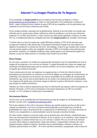 Internet Y La Imagen Positiva De Tu Negocio

En la actualidad, la imagen positiva que las empresas han de tener en Internet y el buen
posicionamiento en los buscadores es cada vez más importante. Una realidad que corrobora el
hecho –según reflejan diversos estudios de que el 90% de las compañías o de los particulares que
contratan un servicio busca referencias por la Red.

En los tiempos actuales, marcados por la globalización, Internet se ha convertido en el medio más
utilizado por los usuarios para obtener referencias sobre los productos y servicios que ofertan las
empresas. Es un filtro muy positivo y eficaz, puesto que todo queda registrado, lo bueno y lo malo.
Por eso, es fundamental para las compañías que den una imagen positiva de seriedad y buen hacer.

Y mucho más si se tiene en cuenta que, según diferentes estudios, el 95% de las personas que
navegan por la Red de redes afirma que si encuentran información negativa de una empresa no
adquiere sus productos o contrata sus servicios. Sin embargo, lo peor es que cuando estos usuarios
ven una noticia negativa sobre una compañía conocida, el 89% se la manda a otras personas para
prevenirlas. Entonces, el verdadero problema surge cuando aparece una información negativa en
Internet, ya que las malas noticias se extienden como la pólvora en la Red.

Buena Imagen
En este nuevo escenario, los medios de comunicación electrónicos son los responsables de crear la
imagen de las empresas y los servicios en Internet. Un papel destacado por cuanto esa imagen que
transmitan será́ determinante para que los usuarios confíen o no en esas compañías y, por lo tanto,
en aquello que ofertan al mercado.
Como consecuencia de esto, las empresas, las organizaciones y el resto de colectivos han de
preocuparse por incrementar sus esfuerzos, con el fin de adaptar sus estrategias de comunicación, de
marketing y de relaciones con la prensa a las nuevas necesidades de los medios de comunicación
electrónicos, que son los nuevos prescriptores de las modas y las tendencias de la sociedad global.
Una empresa sólo puede tener una buena imagen en Internet si genera información continua y veraz
que recojan los medios electrónicos.
Además, las cifras avalan la importancia que tiene la información que aparece sobre las empresas en
Internet. De hecho, un 67% de los internautas le da mucha importancia; un 20% la considera
normal, y el 13% restante le confiere poca trascendencia.

Herramientas Básicas
Así las cosas, en la actualidad hay dos herramientas que han de cumplir un rol fundamental en
Internet: un sitio web y campañas de marketing online.
Por lo que respecta al sitio web es necesario subrayar que aquella empresa que hoy en día no da a
conocer sus productos o servicios en Internet estará perdiendo un porcentaje muy elevado de
posibilidades de venta o de promoción de su organización. Evidentemente, si no tiene presencia en
la Red y sus competidores sí, estará perdiendo cuota de mercado a marchas forzadas.
De todos modos, tampoco se trata de contar con un dominio para salir del paso, simplemente para
tener una mera presencia testimonial en Internet. Si no se renueva, no se actualiza y tiene siempre la
misma imagen, el usuario entrará una vez y no volverá́ a visitarlo. Por eso, la web se ha de hacer
con unos claros objetivos empresariales: atraer más clientes, ir aumentando el número de visitas
progresivamente, ampliar el negocio, descubrir nuevas oportunidades, mantener contenta a la
clientela, promocionarse en la Red… Si el sitio está bien construido y programado, sobre la base de
 