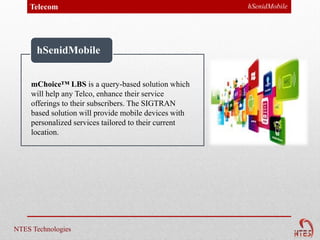 Telecom                                            hSenidMobile




      hSenidMobile


     mChoice™ LBS is a query-based solution which
     will help any Telco, enhance their service
     offerings to their subscribers. The SIGTRAN
     based solution will provide mobile devices with
     personalized services tailored to their current
     location.




NTES Technologies
 