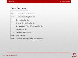 Telecom                                               hSenidMobile



         Key Features
           •   Location Immediate Service
           •   Location Reporting Service
           •   Geo-coding Service
           •   Reverse Geo-coding Service
           •   Get Location (Point Of Interest) Service
           •   Tracking Service
           •   Location based billing
           •   MAP Service
           •   Enhanced privacy control requirements




NTES Technologies
 