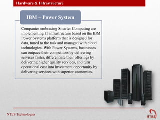 Hardware & Infrastructure


           IBM – Power System

        Companies embracing Smarter Computing are
        implementing IT infrastructure based on the IBM
        Power Systems platform that is designed for
        data, tuned to the task and managed with cloud
        technologies. With Power Systems, businesses
        can outpace their competitors by delivering
        services faster, differentiate their offerings by
        delivering higher quality services, and turn
        operational cost into investment opportunity by
        delivering services with superior economics.




NTES Technologies
 