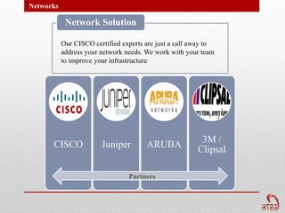 Networks

            Network Solution

           Our CISCO certified experts are just a call away to
           address your network needs. We work with your team
           to improve your infrastructure




                                                         3M /
      CISCO             Juniper        ARUBA
                                                        Clipsal

                                 Partners
 