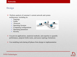 Networks


   Design

     Perform analysis of customer’s current network and system
       architectures, including its:
           Topology
           Traffic
           Protocols
           Operating Systems
           Computing configurations
           Operating parameters
           Security

     Use proven applications, analytical methods, and expertise to quantify
      performance, pinpoint bottle necks, and assess topology limitations

     Use modeling tools during all phases from design to implementation




NTES Technologies
 