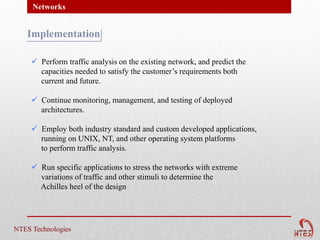 Networks


   Implementation

      Perform traffic analysis on the existing network, and predict the
       capacities needed to satisfy the customer’s requirements both
       current and future.

      Continue monitoring, management, and testing of deployed
       architectures.

      Employ both industry standard and custom developed applications,
       running on UNIX, NT, and other operating system platforms
       to perform traffic analysis.

      Run specific applications to stress the networks with extreme
       variations of traffic and other stimuli to determine the
       Achilles heel of the design




NTES Technologies
 