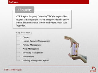 Software


            nProperty

           NTES Xpert Property Console (XPC) is a specialized
           property management system that provides the entire
           critical information for the optimal operation at your
           fingertips.

           Key Features
               •    Finance
               •    Human Resource Management
               •    Parking Management
               •    Asset Management
               •    Inventory Management
               •    Procurement
               •    Building Management System



NTES Technologies
 