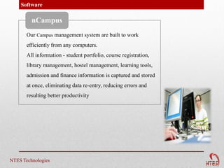 Software

         nCampus
       Our Campus management system are built to work
       efficiently from any computers.
       All information - student portfolio, course registration,
       library management, hostel management, learning tools,
       admission and finance information is captured and stored
       at once, eliminating data re-entry, reducing errors and
       resulting better productivity




NTES Technologies
 