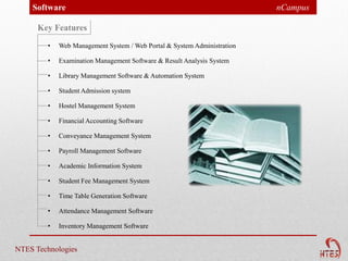 Software                                                             nCampus

      Key Features
        •   Web Management System / Web Portal & System Administration

        •   Examination Management Software & Result Analysis System

        •   Library Management Software & Automation System

        •   Student Admission system

        •   Hostel Management System

        •   Financial Accounting Software

        •   Conveyance Management System

        •   Payroll Management Software

        •   Academic Information System

        •   Student Fee Management System

        •   Time Table Generation Software

        •   Attendance Management Software

        •   Inventory Management Software


NTES Technologies
 
