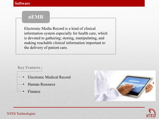 Software


            nEMR

          Electronic Media Record is a kind of clinical
          information system especially for health care, which
          is devoted to gathering; storing, manipulating, and
          making reachable clinical information important to
          the delivery of patient care.




      Key Features

         • Electronic Medical Record
         • Human Resource
         • Finance




NTES Technologies
 