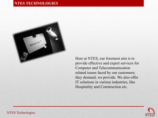 NTES TECHNOLOGIES




                        Here at NTES, our foremost aim is to
                        provide effective and expert services for
                        Computer and Telecommunication
                        related issues faced by our customers;
                        they demand, we provide. We also offer
                        IT solutions in various industries, like
                        Hospitality and Construction etc.




NTES Technologies
 