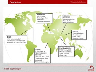Contact us                                                                We are just a Call away




                                     Montenegro
                                     NTES Europe                   Afghanistan
                                     Technologies d.o.o            New Trader
                                     8. Marta 68/a                 Engineering Services
                                     Podgorica, Montenegro         Kalona Pushta
                                                                   Kabul, Afghanistan




                                                                                   Pakistan
                                                                                   NTES Technologies
                                                                                   87, 1st Floor, I&T
                                                                                   Center, G-8/1
  USA                                                                              Islamabad, Pakistan
  NTES Technologies LLC
  1201 N Orange St Ste 700 #7195
  Wilmington DE 19801-1186, USA



                                                              UAE Head Office
                                   Nigeria                    NTES Trading FZE
                                   NTES AFRICA                SM-Office C1-511B,
                                   TECHNOLOGIES               Ajman Freezone
                                   LIMITED                    Ajman UAE
                                   2nd Floor, Plot 5, chief
                                   Yesuf Abiodun street,
                                   Oniru road
                                   Victoria island, Lagos,



NTES Technologies
 
