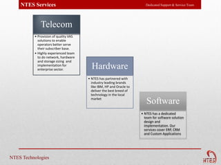 NTES Services                                                        Dedicated Support & Service Team




             Telecom
          • Provision of quality VAS
            solutions to enable
            operators better serve
            their subscriber base.
          • Highly experienced team
            to do network, hardware
            and storage sizing and
            implementation for
            enterprise sector.           Hardware
                                       • NTES has partnered with
                                         industry leading brands
                                         like IBM, HP and Oracle to
                                         deliver the best breed of
                                         technology in the local
                                         market
                                                                         Software
                                                                      • NTES has a dedicated
                                                                        team for software solution
                                                                        design and
                                                                        implementation. Our
                                                                        services cover ERP, CRM
                                                                        and Custom Applications




NTES Technologies
 