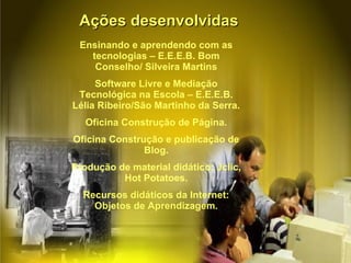 Ações desenvolvidas Ensinando e aprendendo com as tecnologias – E.E.E.B. Bom Conselho/ Silveira Martins Software Livre e Mediação Tecnológica na Escola – E.E.E.B. Lélia Ribeiro/São Martinho da Serra. Oficina Construção de Página. Oficina Construção e publicação de Blog. Produção de material didático: Jclic, Hot Potatoes. Recursos didáticos da Internet: Objetos de Aprendizagem. 