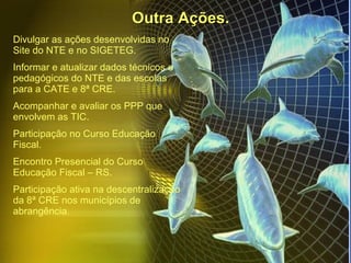Outra Ações. Divulgar as ações desenvolvidas no Site do NTE e no SIGETEG. Informar e atualizar dados técnicos e pedagógicos do NTE e das escolas para a CATE e 8ª CRE. Acompanhar e avaliar os PPP que envolvem as TIC. Participação no Curso Educação Fiscal. Encontro Presencial do Curso Educação Fiscal – RS. Participação ativa na descentralização da 8ª CRE nos municípios de abrangência. 