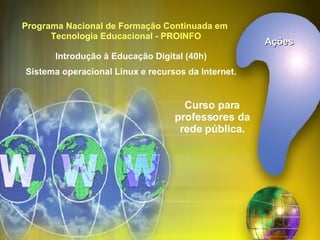 Programa Nacional de Formação Continuada em  Tecnologia Educacional - PROINFO Introdução à Educação Digital (40h) Sistema operacional Linux e recursos da Internet. Curso para professores da rede pública. Ações 