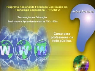 Ações Previstas Programa Nacional de Formação Continuada em  Tecnologia Educacional - PROINFO Tecnologias na Educação: Ensinando e Aprendendo com as TIC (100h) Curso para professores da rede pública. 