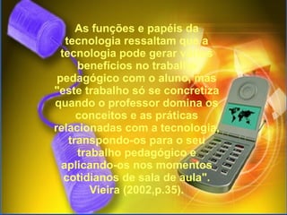   As funções e papéis da tecnologia ressaltam que a tecnologia pode gerar vários benefícios no trabalho pedagógico com o aluno, mas "este trabalho só se concretiza quando o professor domina os conceitos e as práticas relacionadas com a tecnologia, transpondo-os para o seu trabalho pedagógico e aplicando-os nos momentos cotidianos de sala de aula". Vieira (2002,p.35). 
