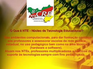 O Que é NTE - Núcleo de Tecnologia Educacional?     São ambientes computacionais, para dar formação contínua aos professores e assessorar escolas da rede pública estadual, no uso pedagógico bem como na área técnica (hardware e software).       Atuam nos NTEs, professores multiplicadores e técnicos de suporte às tecnologias sempre com fins pedagógicos.       NTE 