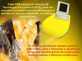 O Governo do Estado mantém parceria com o MEC, para a formação e atualização da equipe interdisciplinar de professores multiplicadores e técnicos qualificados. Cada CRE possui um Núcleo de Tecnologia Educacional (NTE), para dar suporte e acompanhamento pedagógico e técnico no uso das diferentes tecnologias educacionais. 