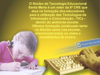 O Núcleo de Tecnologia Educacional Santa Maria é um setor da 8ª CRE que atua na formação dos educadores para a utilização das Tecnologias da Informação e Comunicação - TICs - dentro do ambiente escolar.       Oferece formação continuada tanto no Núcleo como nas escolas, envolvendo todos os níveis e modalidades de ensino. 