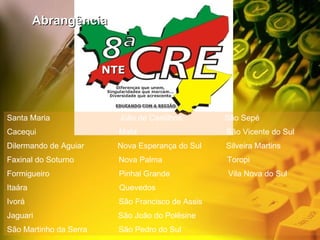 Santa Maria  Júlio de Castilhos  São Sepé Cacequi  Mata  São Vicente do Sul Dilermando de Aguiar  Nova Esperança do Sul  Silveira Martins Faxinal do Soturno  Nova Palma  Toropi Formigueiro  Pinhal Grande  Vila Nova do Sul  Itaára  Quevedos Ivorá  São Francisco de Assis  Jaguari  São João do Polêsine São Martinho da Serra  São Pedro do Sul Abrangência NTE 
