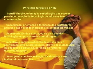 Principais funções do NTE      Sensibilização, orientação e motivação das escolas para incorporação da tecnologia de informação e comunicação;     Capacitação, orientação e formação dos professores para uso das novas tecnologias e integração de mídias;     Assessoria técnica e pedagógica para uso das tecnologias no processo de aprendizagem;     Incentivo e apoio à realização de cursos para o aperfeiçoamento de professores, através da metodologia de educação a distância, por meio de redes de telecomunicações;      Acompanhamento e avaliação local do processo instaurado nas escolas.    