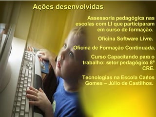Ações desenvolvidas Assessoria pedagógica nas escolas com LI que participaram em curso de formação.  Oficina Software Livre.  Oficina de Formação Continuada.  Curso Capacitando para o trabalho: setor pedagógico 8ª CRE. Tecnologias na Escola Carlos Gomes – Júlio de Castilhos.  