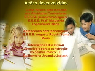 Curso Básico para Inclusão nas Atividades Curriculares: E.E.E.M. Ijucapirama/Jaguari, E.E.E.B. Prafª Margarida Lopes/Santa Maria. Aprendendo com tecnologias:  E.E.E.B. Augusto Ruschi/Santa Maria. Informática Educativa-A tecnologia para a construção do conhecimento: I.E. Guilhermina Javorsky/Jaguari.  Ações desenvolvidas 