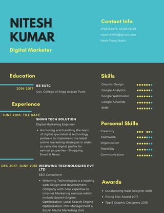 NITESH
KUMAR
Digital Marketer 
Education
Gov. College of Engg Avasari Pune 
BE E&TC
2016-2017
9765532079, 8329549458
nitesh.k1993@gmail.com
Nasik Road, Nasik
Contact Info
Anchoring and handling the team
of digital specialists & technology
partners to implement the latest
online marketing strategies in order
to carve the digital profile for
various properties – Shopping,
Email & News.
Digital Marketing Engineer 
SNWN TECH SOLUTION 
Experience
JUNE 2018- TILL DATE
Webwing Technologies is a leading
web design and development
company with core expertise in
Internet Marketing services which
include Search Engine
Optimization, Local Search Engine
Optimization, PPC Management &
Social Media Marketing that
SEO Consultant 
WEBWING TECHNOLOGIES PVT
LTD
DEC 2017- JUNE 2018 
Graphic Design
Google Analytics
Google Webmaster
Google Adwords
SMM
Skills
Creativity
Teamwork
Organization
Flexibility
Communication
Personal Skills
Outstanding Web Designer 2018
Rising Star Award 2017
Top 5 Graphic Designers 2016
Awards
 