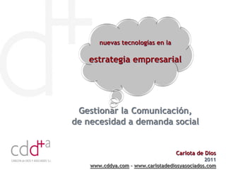 nuevas tecnologías en la

   estrategia empresarial




 Gestionar la Comunicación,
de necesidad a demanda social


                                   Carlota de Dios
                                               2011
    www.cddya.com – www.carlotadediosyasociados.com
 
