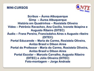 MINI-CURSOS

               Scribus – Áurea Albuquerque
                Gimp – Áurea Albuquerque
       História em Quadrinhos – Rosistela Oliveira
Vídeo – Petrônio Ravachov, Ana Cecília, Ivonete Ibiapina e
                  Augusto Ribeiro (DITEC)
Áudio – Franz Pereira, Francisdalva Aires e Augusto ribeiro
                          (DITEC)
  Portal Educarede – Maria do Carmo, Rosistela Oliveira,
                Anilza Brasil e Dilson Aires
  Portal do Professor - Maria do Carmo, Rosistela Oliveira,
                Anilza Brasil e Dilson Aires
    Portal Escolar – Marcelo Carvalho, Augusto Ribeiro
              (DITEC) e Júlio Oliveira (DITEC)
             Foto-montagem – Jorge Andrade
 