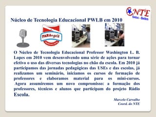 Núcleo de Tecnologia Educacional PWLB em 2010




 O Núcleo de Tecnologia Educacional Professor Washington L. B.
 Lopes em 2010 vem desenvolvendo uma série de ações para tornar
 efetivo o uso das diversas tecnologias no chão da escola. Em 2010 já
 participamos das jornadas pedagógicas das USEs e das escolas, já
 realizamos um seminário, iniciamos os cursos de formação de
 professores e elaboramos material para os mini-cursos.
 Agora assumiremos um novo compromisso: a formação dos
 professores, técnicos e alunos que participam do projeto Rádio
 Escola.
                                                      Marcelo Carvalho
                                                        Coord. do NTE
 