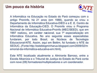 Um pouco da história

  A Informática na Educação no Estado do Pará começou com o
  antigo Proninfe, há 21 anos (em 1988), quando se criou o
  Departamento de Informática Educativa-DIED e a E .E. Centro de
  Informática da Educação-CIED. O Proninfe virou o Programa
  Nacional de Informática Educativa-Proinfo (MEC/SEED), que em
  1997 realizou, em caráter nacional, sua 1ª especialização em
  Informática Educativa. No ano seguinte esses especialistas
  fundaram, por todo Brasil, os Núcleos de Tecnologia
  Educacional-NTE. Assim, aqui em Belém, foi fundado o NTE da
  SEDUC..(Fonte:http://esteblogminharua.blogspot.com/2009/02/m
  emorial-da-informática-educativa-em.html).

  Este NTE localizado atualmente a Almirante Barroso, entre a
  Escola Albanízia e o Tribunal de Justiça do Estado do Pará conta
  com nove (09) formadores/multiplicadores e um coordenador.
 