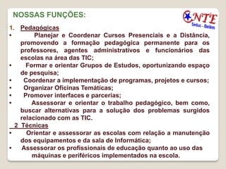 NOSSAS FUNÇÕES:
1. Pedagógicas
•        Planejar e Coordenar Cursos Presenciais e a Distância,
    promovendo a formação pedagógica permanente para os
    professores, agentes administrativos e funcionários das
    escolas na área das TIC;
•     Formar e orientar Grupos de Estudos, oportunizando espaço
    de pesquisa;
•    Coordenar a implementação de programas, projetos e cursos;
•    Organizar Oficinas Temáticas;
•    Promover interfaces e parcerias;
•       Assessorar e orientar o trabalho pedagógico, bem como,
    buscar alternativas para a solução dos problemas surgidos
    relacionado com as TIC.
  2 Técnicas
•     Orientar e assessorar as escolas com relação a manutenção
    dos equipamentos e da sala de Informática;
•   Assessorar os profissionais de educação quanto ao uso das
        máquinas e periféricos implementados na escola.
 