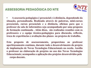 ASSESSORIA PEDAGÓGICA DO NTE

•    A assessoria pedagógica é presencial e à distância, dependendo da
situação, personalizada. Realizada através de palestras, mini-cursos
presenciais, cursos presenciais e a distância, oficinas para que o
professor da sala de informática seja acompanhado por uma proposta
de formação continuada . Além disso, são realizadas reuniões com os
professores e a equipe técnico-pedagógica para discussão, reflexão,
troca de experiências e avaliação dos planos ou projetos de trabalho.

Esta proposta de assessoramento, proporciona ao professor
aperfeiçoamento contínuo, durante todo o desenvolvimento do projeto
de implantação de Novas Tecnologias Educacionais na escola. Auxilia
o professor na elaboração de projetos no uso das Novas Tecnologias
Educacionais; acompanha a aplicação dos projetos desenvolvidos pelo
   corpo docente.
 